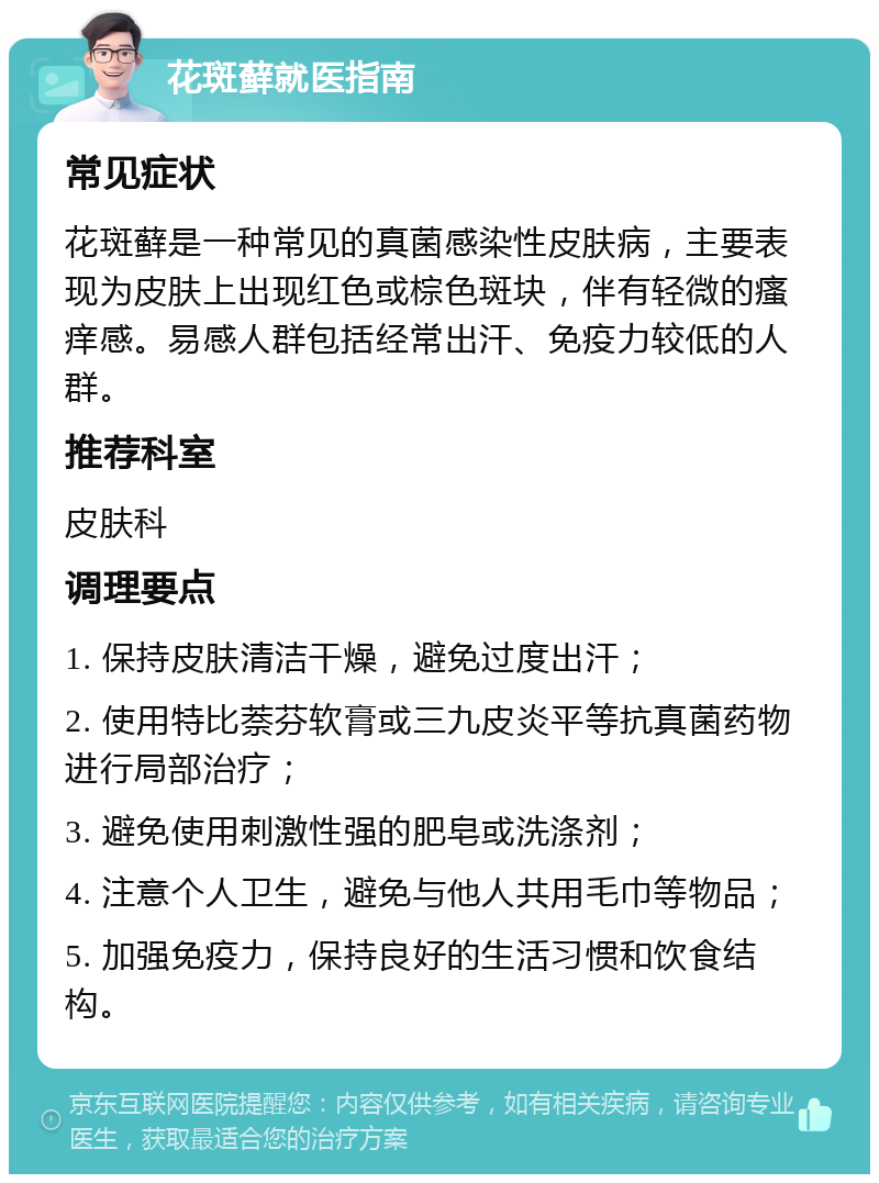 花斑藓就医指南 常见症状 花斑藓是一种常见的真菌感染性皮肤病，主要表现为皮肤上出现红色或棕色斑块，伴有轻微的瘙痒感。易感人群包括经常出汗、免疫力较低的人群。 推荐科室 皮肤科 调理要点 1. 保持皮肤清洁干燥，避免过度出汗； 2. 使用特比萘芬软膏或三九皮炎平等抗真菌药物进行局部治疗； 3. 避免使用刺激性强的肥皂或洗涤剂； 4. 注意个人卫生，避免与他人共用毛巾等物品； 5. 加强免疫力，保持良好的生活习惯和饮食结构。