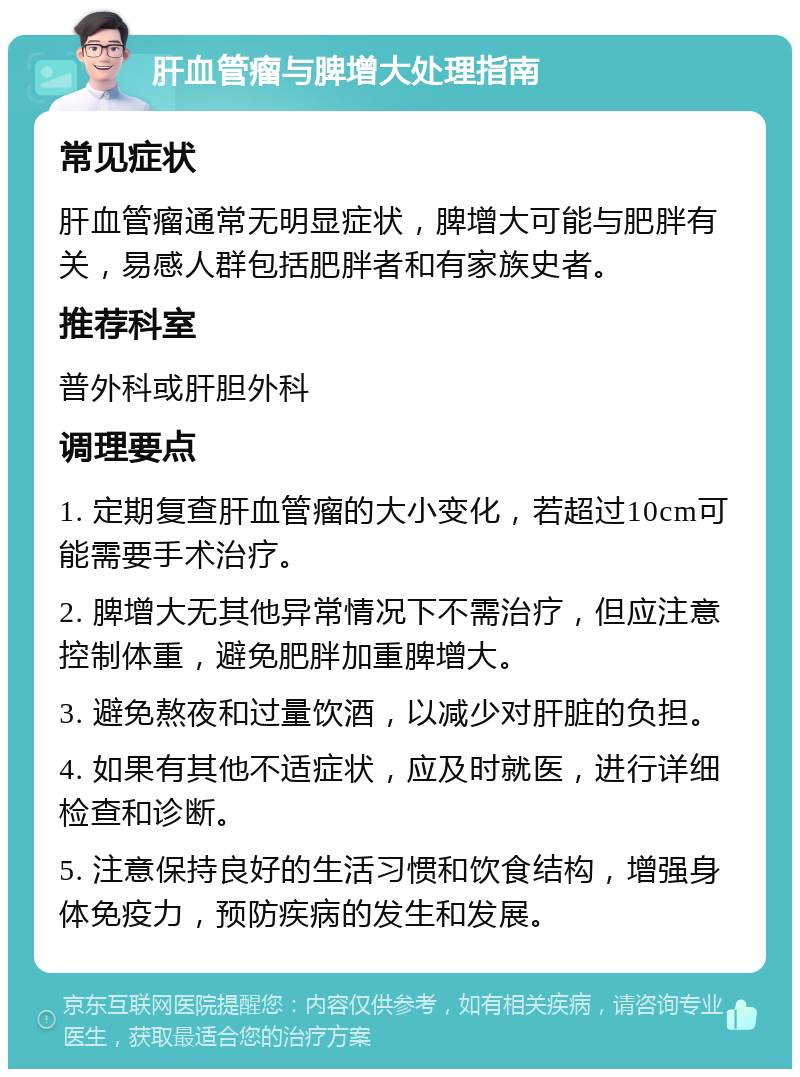 肝血管瘤与脾增大处理指南 常见症状 肝血管瘤通常无明显症状，脾增大可能与肥胖有关，易感人群包括肥胖者和有家族史者。 推荐科室 普外科或肝胆外科 调理要点 1. 定期复查肝血管瘤的大小变化，若超过10cm可能需要手术治疗。 2. 脾增大无其他异常情况下不需治疗，但应注意控制体重，避免肥胖加重脾增大。 3. 避免熬夜和过量饮酒，以减少对肝脏的负担。 4. 如果有其他不适症状，应及时就医，进行详细检查和诊断。 5. 注意保持良好的生活习惯和饮食结构，增强身体免疫力，预防疾病的发生和发展。