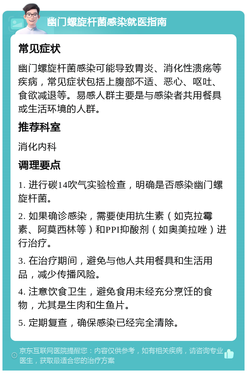 幽门螺旋杆菌感染就医指南 常见症状 幽门螺旋杆菌感染可能导致胃炎、消化性溃疡等疾病，常见症状包括上腹部不适、恶心、呕吐、食欲减退等。易感人群主要是与感染者共用餐具或生活环境的人群。 推荐科室 消化内科 调理要点 1. 进行碳14吹气实验检查，明确是否感染幽门螺旋杆菌。 2. 如果确诊感染，需要使用抗生素（如克拉霉素、阿莫西林等）和PPI抑酸剂（如奥美拉唑）进行治疗。 3. 在治疗期间，避免与他人共用餐具和生活用品，减少传播风险。 4. 注意饮食卫生，避免食用未经充分烹饪的食物，尤其是生肉和生鱼片。 5. 定期复查，确保感染已经完全清除。