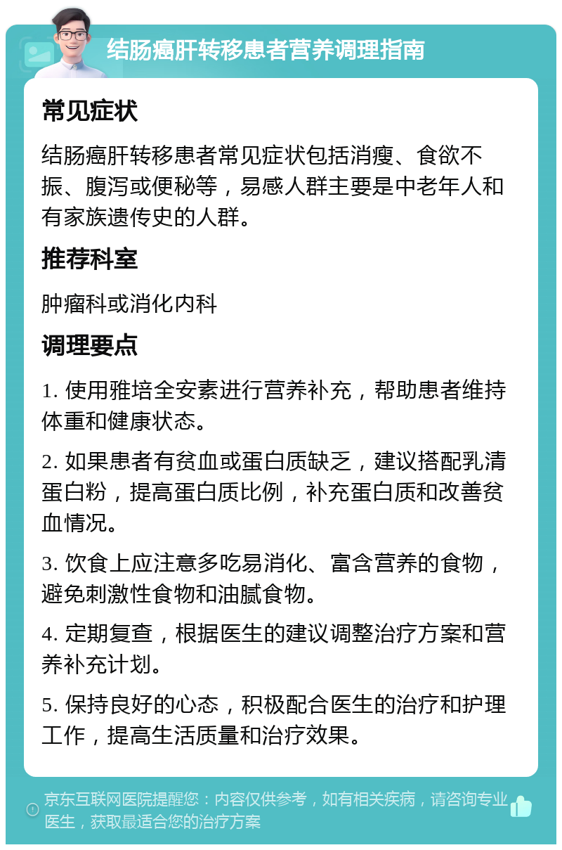 结肠癌肝转移患者营养调理指南 常见症状 结肠癌肝转移患者常见症状包括消瘦、食欲不振、腹泻或便秘等，易感人群主要是中老年人和有家族遗传史的人群。 推荐科室 肿瘤科或消化内科 调理要点 1. 使用雅培全安素进行营养补充，帮助患者维持体重和健康状态。 2. 如果患者有贫血或蛋白质缺乏，建议搭配乳清蛋白粉，提高蛋白质比例，补充蛋白质和改善贫血情况。 3. 饮食上应注意多吃易消化、富含营养的食物，避免刺激性食物和油腻食物。 4. 定期复查，根据医生的建议调整治疗方案和营养补充计划。 5. 保持良好的心态，积极配合医生的治疗和护理工作，提高生活质量和治疗效果。