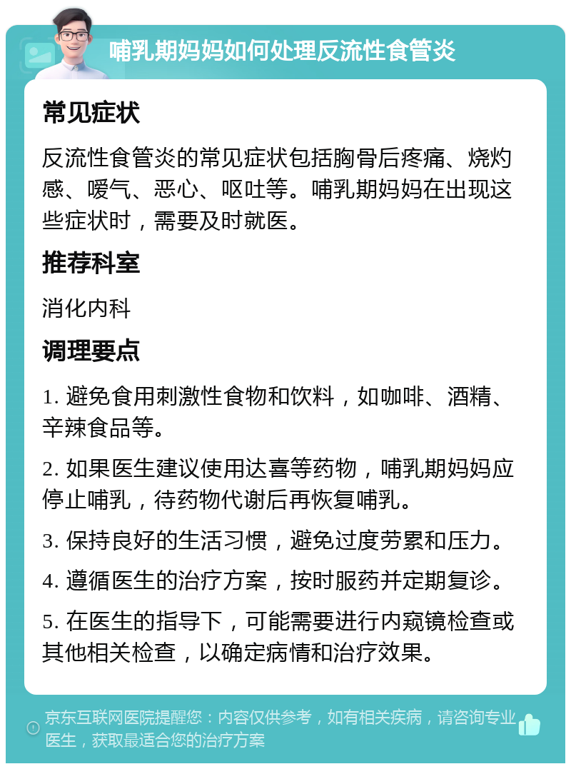 哺乳期妈妈如何处理反流性食管炎 常见症状 反流性食管炎的常见症状包括胸骨后疼痛、烧灼感、嗳气、恶心、呕吐等。哺乳期妈妈在出现这些症状时，需要及时就医。 推荐科室 消化内科 调理要点 1. 避免食用刺激性食物和饮料，如咖啡、酒精、辛辣食品等。 2. 如果医生建议使用达喜等药物，哺乳期妈妈应停止哺乳，待药物代谢后再恢复哺乳。 3. 保持良好的生活习惯，避免过度劳累和压力。 4. 遵循医生的治疗方案，按时服药并定期复诊。 5. 在医生的指导下，可能需要进行内窥镜检查或其他相关检查，以确定病情和治疗效果。