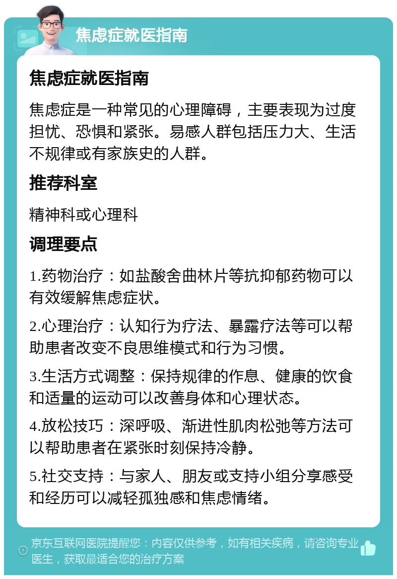 焦虑症就医指南 焦虑症就医指南 焦虑症是一种常见的心理障碍，主要表现为过度担忧、恐惧和紧张。易感人群包括压力大、生活不规律或有家族史的人群。 推荐科室 精神科或心理科 调理要点 1.药物治疗：如盐酸舍曲林片等抗抑郁药物可以有效缓解焦虑症状。 2.心理治疗：认知行为疗法、暴露疗法等可以帮助患者改变不良思维模式和行为习惯。 3.生活方式调整：保持规律的作息、健康的饮食和适量的运动可以改善身体和心理状态。 4.放松技巧：深呼吸、渐进性肌肉松弛等方法可以帮助患者在紧张时刻保持冷静。 5.社交支持：与家人、朋友或支持小组分享感受和经历可以减轻孤独感和焦虑情绪。