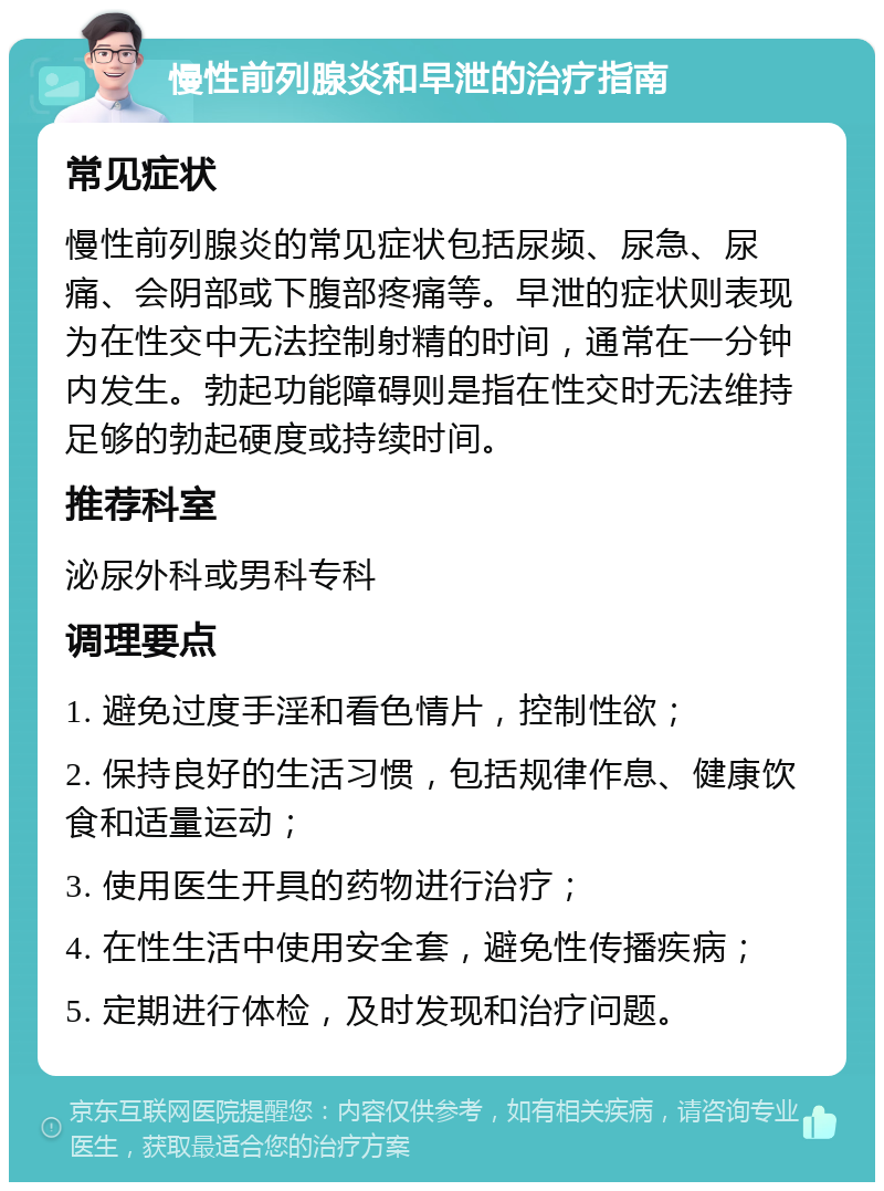 慢性前列腺炎和早泄的治疗指南 常见症状 慢性前列腺炎的常见症状包括尿频、尿急、尿痛、会阴部或下腹部疼痛等。早泄的症状则表现为在性交中无法控制射精的时间，通常在一分钟内发生。勃起功能障碍则是指在性交时无法维持足够的勃起硬度或持续时间。 推荐科室 泌尿外科或男科专科 调理要点 1. 避免过度手淫和看色情片，控制性欲； 2. 保持良好的生活习惯，包括规律作息、健康饮食和适量运动； 3. 使用医生开具的药物进行治疗； 4. 在性生活中使用安全套，避免性传播疾病； 5. 定期进行体检，及时发现和治疗问题。