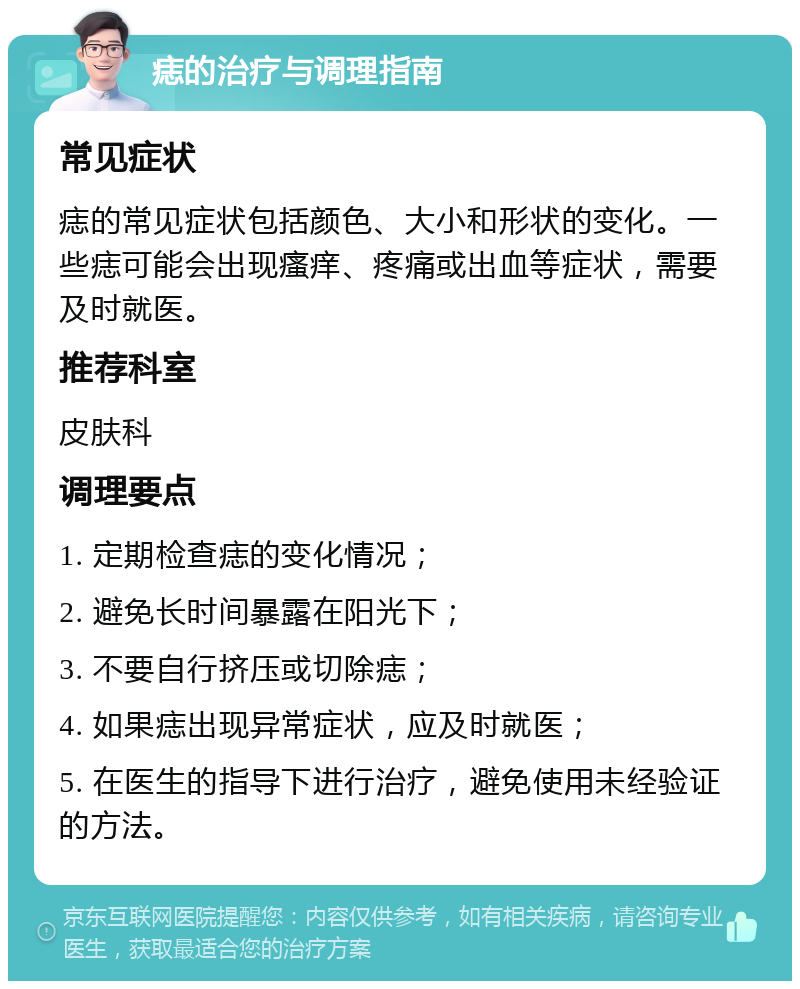 痣的治疗与调理指南 常见症状 痣的常见症状包括颜色、大小和形状的变化。一些痣可能会出现瘙痒、疼痛或出血等症状，需要及时就医。 推荐科室 皮肤科 调理要点 1. 定期检查痣的变化情况； 2. 避免长时间暴露在阳光下； 3. 不要自行挤压或切除痣； 4. 如果痣出现异常症状，应及时就医； 5. 在医生的指导下进行治疗，避免使用未经验证的方法。