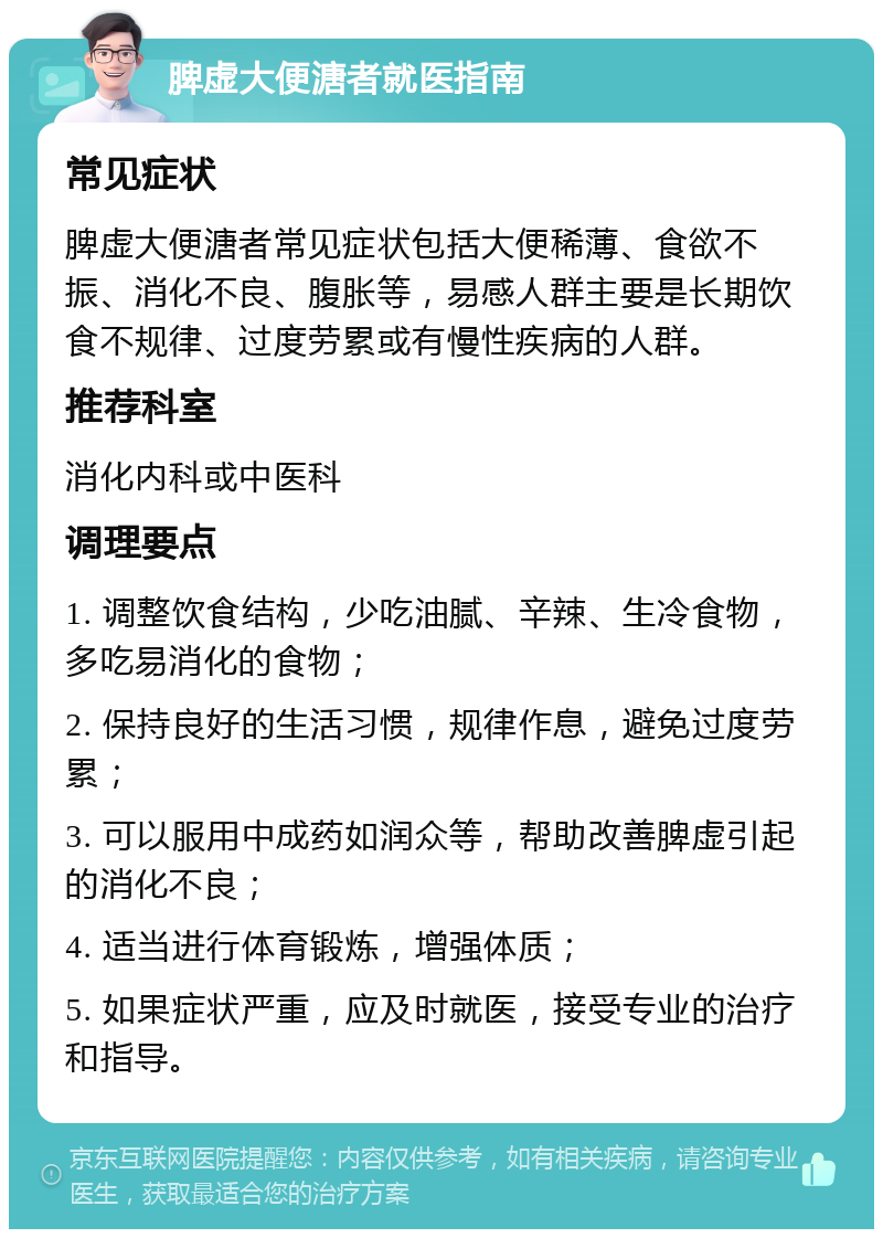 脾虚大便溏者就医指南 常见症状 脾虚大便溏者常见症状包括大便稀薄、食欲不振、消化不良、腹胀等，易感人群主要是长期饮食不规律、过度劳累或有慢性疾病的人群。 推荐科室 消化内科或中医科 调理要点 1. 调整饮食结构，少吃油腻、辛辣、生冷食物，多吃易消化的食物； 2. 保持良好的生活习惯，规律作息，避免过度劳累； 3. 可以服用中成药如润众等，帮助改善脾虚引起的消化不良； 4. 适当进行体育锻炼，增强体质； 5. 如果症状严重，应及时就医，接受专业的治疗和指导。