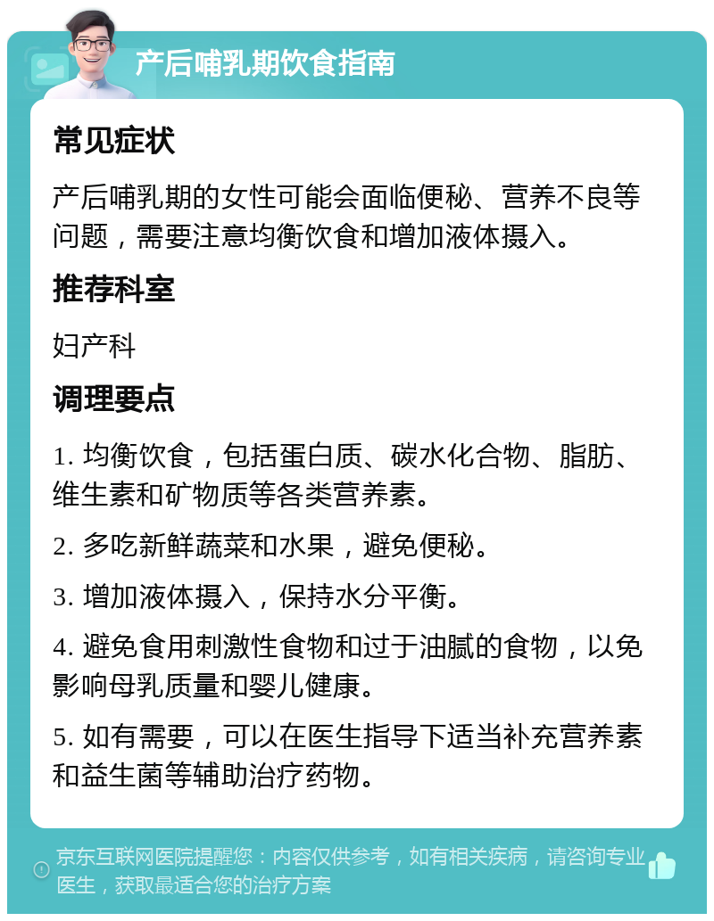 产后哺乳期饮食指南 常见症状 产后哺乳期的女性可能会面临便秘、营养不良等问题，需要注意均衡饮食和增加液体摄入。 推荐科室 妇产科 调理要点 1. 均衡饮食，包括蛋白质、碳水化合物、脂肪、维生素和矿物质等各类营养素。 2. 多吃新鲜蔬菜和水果，避免便秘。 3. 增加液体摄入，保持水分平衡。 4. 避免食用刺激性食物和过于油腻的食物，以免影响母乳质量和婴儿健康。 5. 如有需要，可以在医生指导下适当补充营养素和益生菌等辅助治疗药物。