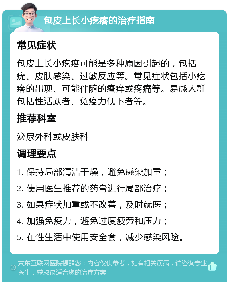 包皮上长小疙瘩的治疗指南 常见症状 包皮上长小疙瘩可能是多种原因引起的，包括疣、皮肤感染、过敏反应等。常见症状包括小疙瘩的出现、可能伴随的瘙痒或疼痛等。易感人群包括性活跃者、免疫力低下者等。 推荐科室 泌尿外科或皮肤科 调理要点 1. 保持局部清洁干燥，避免感染加重； 2. 使用医生推荐的药膏进行局部治疗； 3. 如果症状加重或不改善，及时就医； 4. 加强免疫力，避免过度疲劳和压力； 5. 在性生活中使用安全套，减少感染风险。