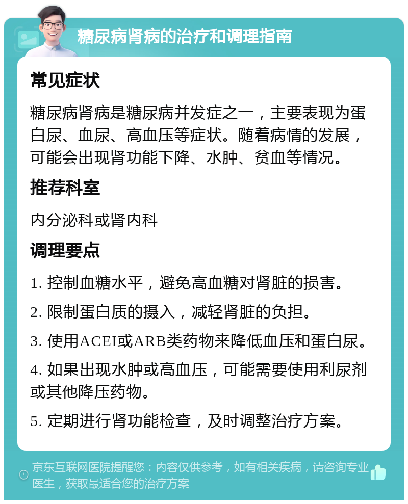 糖尿病肾病的治疗和调理指南 常见症状 糖尿病肾病是糖尿病并发症之一，主要表现为蛋白尿、血尿、高血压等症状。随着病情的发展，可能会出现肾功能下降、水肿、贫血等情况。 推荐科室 内分泌科或肾内科 调理要点 1. 控制血糖水平，避免高血糖对肾脏的损害。 2. 限制蛋白质的摄入，减轻肾脏的负担。 3. 使用ACEI或ARB类药物来降低血压和蛋白尿。 4. 如果出现水肿或高血压，可能需要使用利尿剂或其他降压药物。 5. 定期进行肾功能检查，及时调整治疗方案。