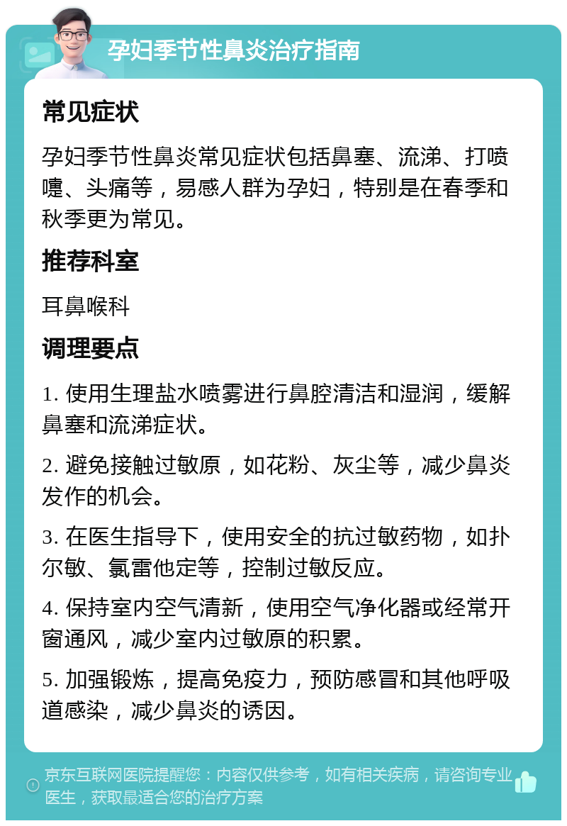 孕妇季节性鼻炎治疗指南 常见症状 孕妇季节性鼻炎常见症状包括鼻塞、流涕、打喷嚏、头痛等，易感人群为孕妇，特别是在春季和秋季更为常见。 推荐科室 耳鼻喉科 调理要点 1. 使用生理盐水喷雾进行鼻腔清洁和湿润，缓解鼻塞和流涕症状。 2. 避免接触过敏原，如花粉、灰尘等，减少鼻炎发作的机会。 3. 在医生指导下，使用安全的抗过敏药物，如扑尔敏、氯雷他定等，控制过敏反应。 4. 保持室内空气清新，使用空气净化器或经常开窗通风，减少室内过敏原的积累。 5. 加强锻炼，提高免疫力，预防感冒和其他呼吸道感染，减少鼻炎的诱因。