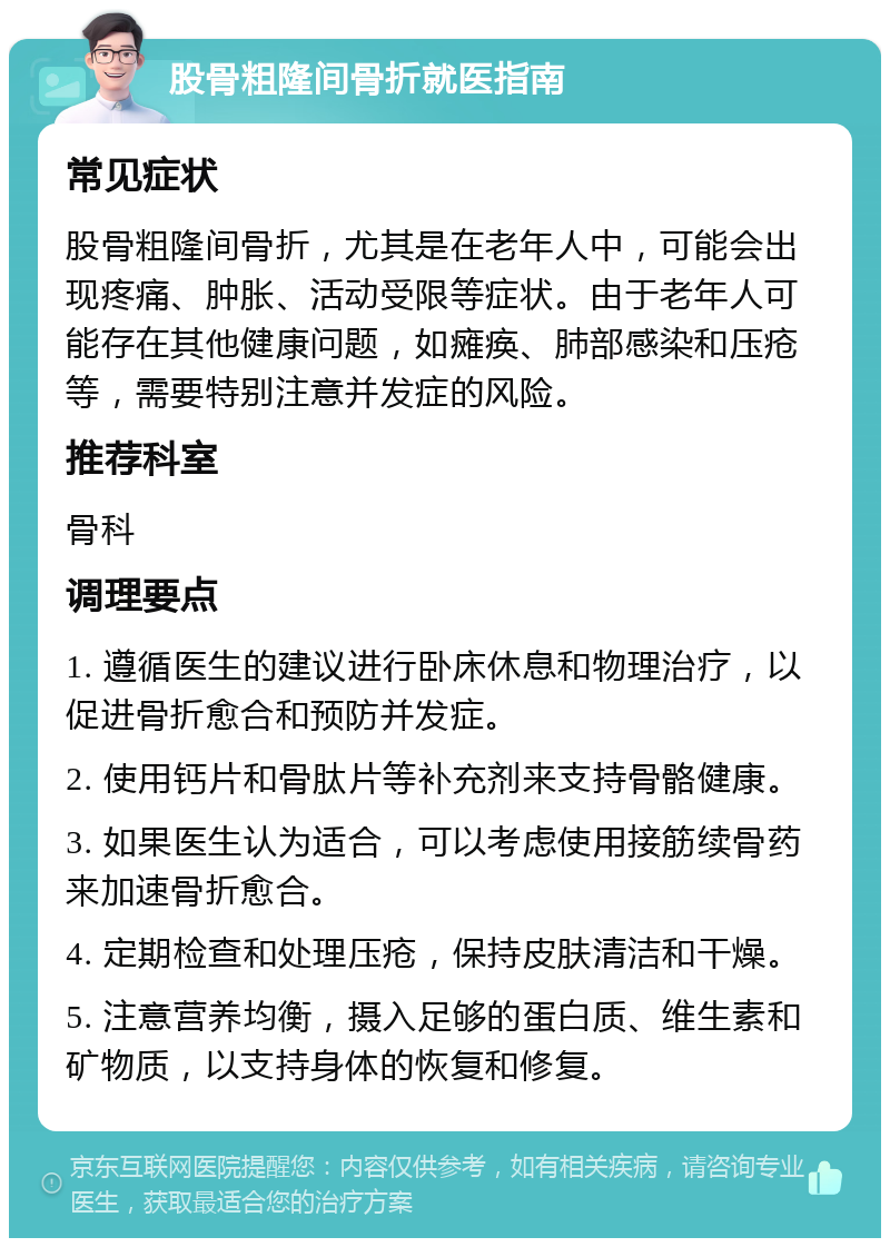 股骨粗隆间骨折就医指南 常见症状 股骨粗隆间骨折，尤其是在老年人中，可能会出现疼痛、肿胀、活动受限等症状。由于老年人可能存在其他健康问题，如瘫痪、肺部感染和压疮等，需要特别注意并发症的风险。 推荐科室 骨科 调理要点 1. 遵循医生的建议进行卧床休息和物理治疗，以促进骨折愈合和预防并发症。 2. 使用钙片和骨肽片等补充剂来支持骨骼健康。 3. 如果医生认为适合，可以考虑使用接筋续骨药来加速骨折愈合。 4. 定期检查和处理压疮，保持皮肤清洁和干燥。 5. 注意营养均衡，摄入足够的蛋白质、维生素和矿物质，以支持身体的恢复和修复。