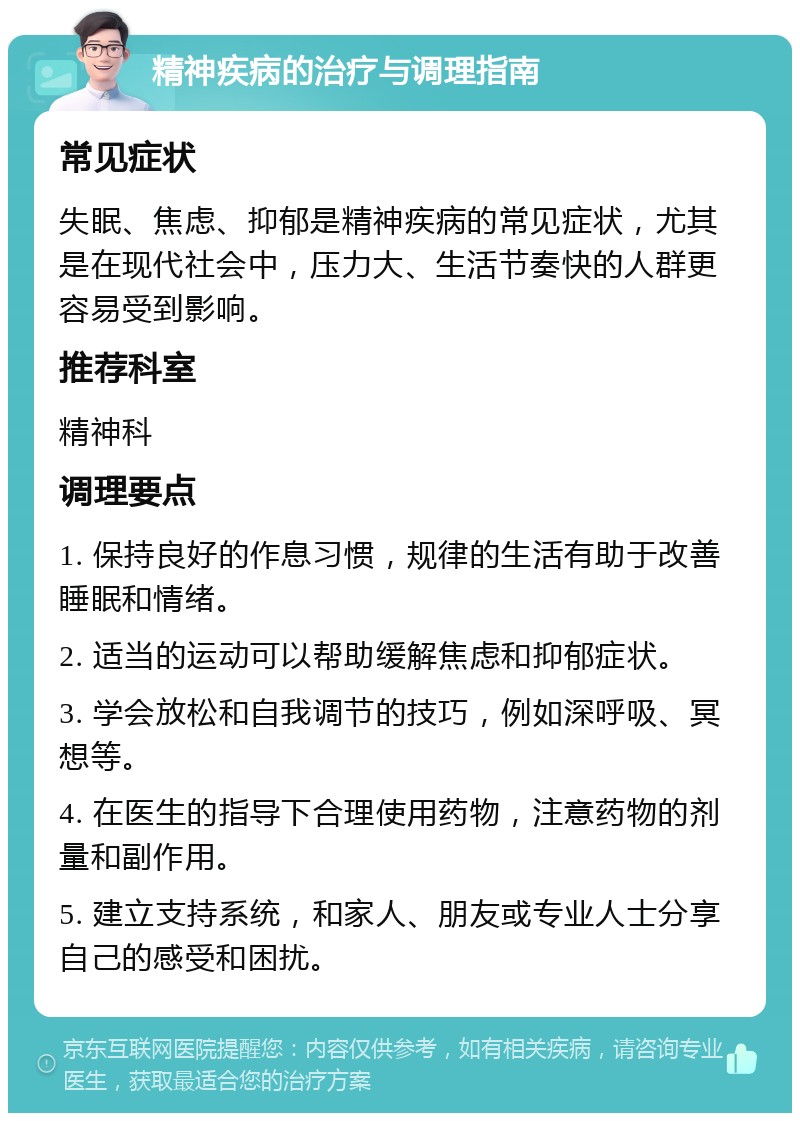 精神疾病的治疗与调理指南 常见症状 失眠、焦虑、抑郁是精神疾病的常见症状，尤其是在现代社会中，压力大、生活节奏快的人群更容易受到影响。 推荐科室 精神科 调理要点 1. 保持良好的作息习惯，规律的生活有助于改善睡眠和情绪。 2. 适当的运动可以帮助缓解焦虑和抑郁症状。 3. 学会放松和自我调节的技巧，例如深呼吸、冥想等。 4. 在医生的指导下合理使用药物，注意药物的剂量和副作用。 5. 建立支持系统，和家人、朋友或专业人士分享自己的感受和困扰。