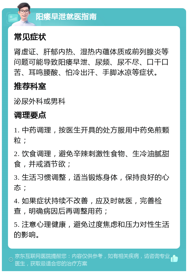 阳痿早泄就医指南 常见症状 肾虚证、肝郁内热、湿热内蕴体质或前列腺炎等问题可能导致阳痿早泄、尿频、尿不尽、口干口苦、耳鸣腰酸、怕冷出汗、手脚冰凉等症状。 推荐科室 泌尿外科或男科 调理要点 1. 中药调理，按医生开具的处方服用中药免煎颗粒； 2. 饮食调理，避免辛辣刺激性食物、生冷油腻甜食，并戒酒节欲； 3. 生活习惯调整，适当锻炼身体，保持良好的心态； 4. 如果症状持续不改善，应及时就医，完善检查，明确病因后再调整用药； 5. 注意心理健康，避免过度焦虑和压力对性生活的影响。