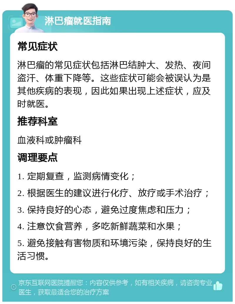 淋巴瘤就医指南 常见症状 淋巴瘤的常见症状包括淋巴结肿大、发热、夜间盗汗、体重下降等。这些症状可能会被误认为是其他疾病的表现，因此如果出现上述症状，应及时就医。 推荐科室 血液科或肿瘤科 调理要点 1. 定期复查，监测病情变化； 2. 根据医生的建议进行化疗、放疗或手术治疗； 3. 保持良好的心态，避免过度焦虑和压力； 4. 注意饮食营养，多吃新鲜蔬菜和水果； 5. 避免接触有害物质和环境污染，保持良好的生活习惯。