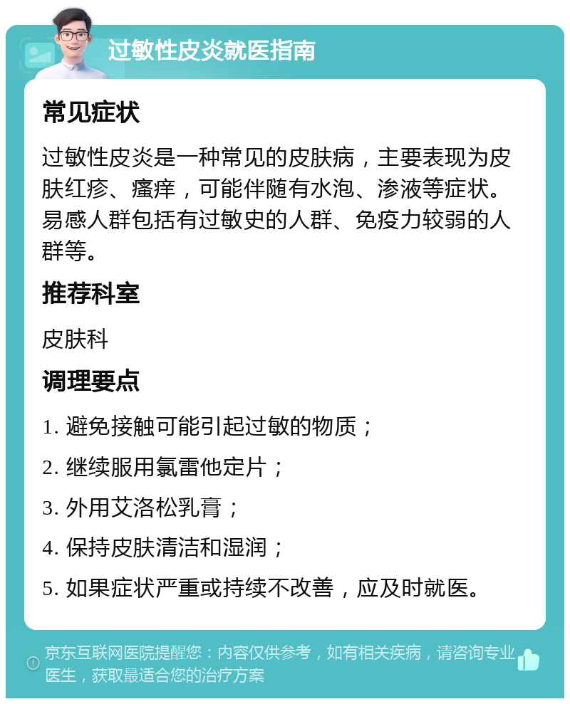 过敏性皮炎就医指南 常见症状 过敏性皮炎是一种常见的皮肤病，主要表现为皮肤红疹、瘙痒，可能伴随有水泡、渗液等症状。易感人群包括有过敏史的人群、免疫力较弱的人群等。 推荐科室 皮肤科 调理要点 1. 避免接触可能引起过敏的物质； 2. 继续服用氯雷他定片； 3. 外用艾洛松乳膏； 4. 保持皮肤清洁和湿润； 5. 如果症状严重或持续不改善，应及时就医。