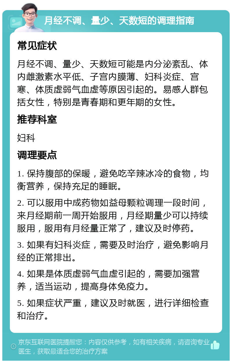 月经不调、量少、天数短的调理指南 常见症状 月经不调、量少、天数短可能是内分泌紊乱、体内雌激素水平低、子宫内膜薄、妇科炎症、宫寒、体质虚弱气血虚等原因引起的。易感人群包括女性，特别是青春期和更年期的女性。 推荐科室 妇科 调理要点 1. 保持腹部的保暖，避免吃辛辣冰冷的食物，均衡营养，保持充足的睡眠。 2. 可以服用中成药物如益母颗粒调理一段时间，来月经期前一周开始服用，月经期量少可以持续服用，服用有月经量正常了，建议及时停药。 3. 如果有妇科炎症，需要及时治疗，避免影响月经的正常排出。 4. 如果是体质虚弱气血虚引起的，需要加强营养，适当运动，提高身体免疫力。 5. 如果症状严重，建议及时就医，进行详细检查和治疗。