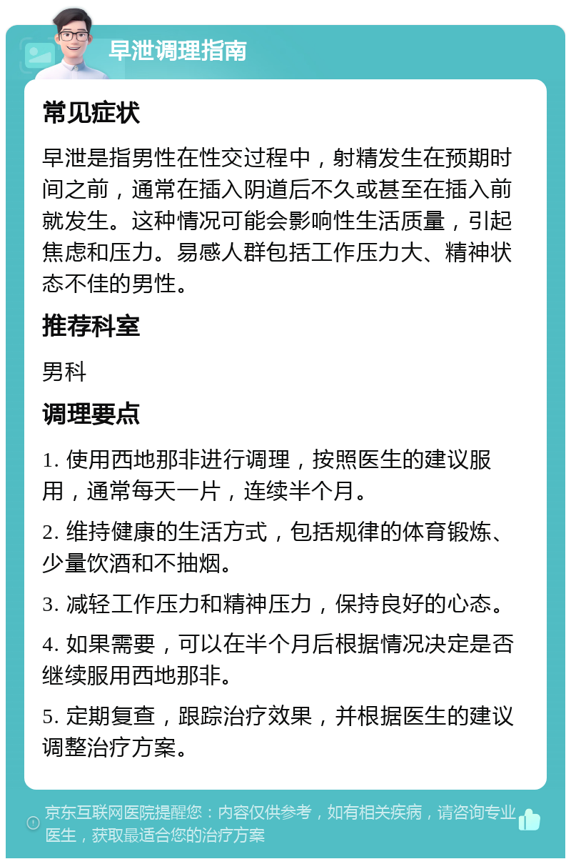 早泄调理指南 常见症状 早泄是指男性在性交过程中，射精发生在预期时间之前，通常在插入阴道后不久或甚至在插入前就发生。这种情况可能会影响性生活质量，引起焦虑和压力。易感人群包括工作压力大、精神状态不佳的男性。 推荐科室 男科 调理要点 1. 使用西地那非进行调理，按照医生的建议服用，通常每天一片，连续半个月。 2. 维持健康的生活方式，包括规律的体育锻炼、少量饮酒和不抽烟。 3. 减轻工作压力和精神压力，保持良好的心态。 4. 如果需要，可以在半个月后根据情况决定是否继续服用西地那非。 5. 定期复查，跟踪治疗效果，并根据医生的建议调整治疗方案。