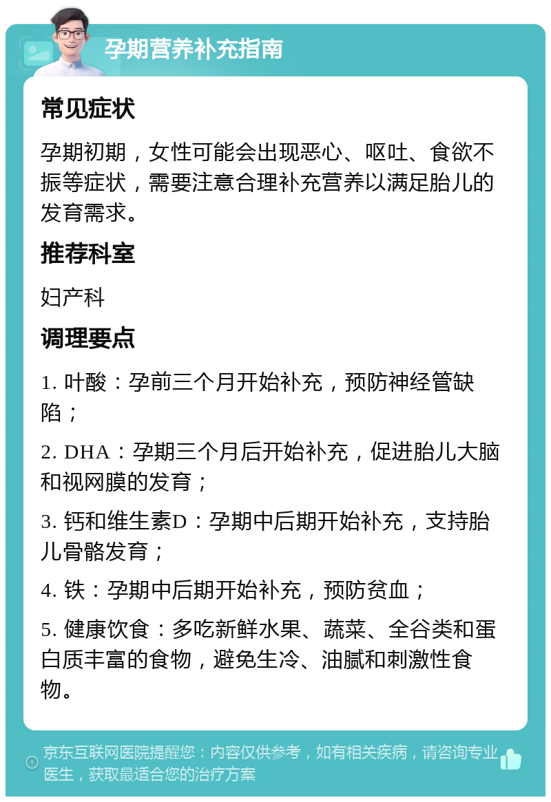 孕期营养补充指南 常见症状 孕期初期，女性可能会出现恶心、呕吐、食欲不振等症状，需要注意合理补充营养以满足胎儿的发育需求。 推荐科室 妇产科 调理要点 1. 叶酸：孕前三个月开始补充，预防神经管缺陷； 2. DHA：孕期三个月后开始补充，促进胎儿大脑和视网膜的发育； 3. 钙和维生素D：孕期中后期开始补充，支持胎儿骨骼发育； 4. 铁：孕期中后期开始补充，预防贫血； 5. 健康饮食：多吃新鲜水果、蔬菜、全谷类和蛋白质丰富的食物，避免生冷、油腻和刺激性食物。