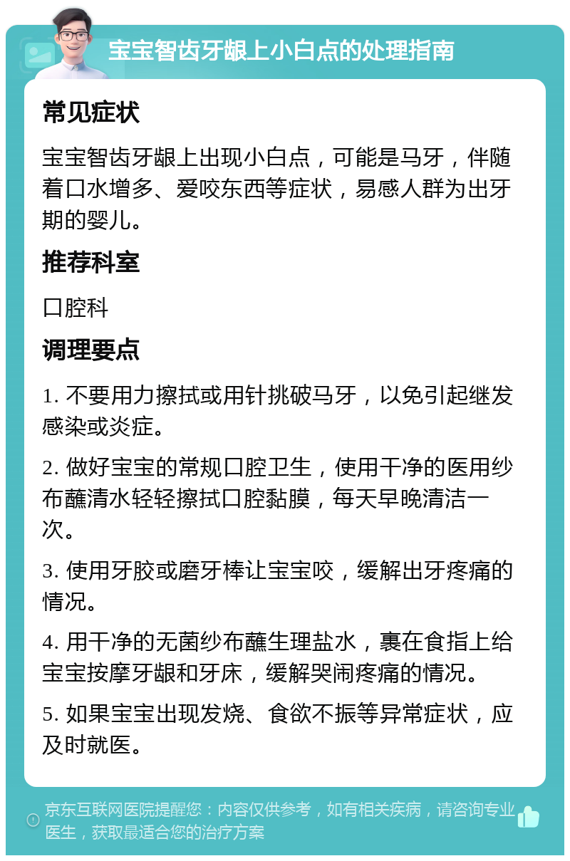 宝宝智齿牙龈上小白点的处理指南 常见症状 宝宝智齿牙龈上出现小白点，可能是马牙，伴随着口水增多、爱咬东西等症状，易感人群为出牙期的婴儿。 推荐科室 口腔科 调理要点 1. 不要用力擦拭或用针挑破马牙，以免引起继发感染或炎症。 2. 做好宝宝的常规口腔卫生，使用干净的医用纱布蘸清水轻轻擦拭口腔黏膜，每天早晚清洁一次。 3. 使用牙胶或磨牙棒让宝宝咬，缓解出牙疼痛的情况。 4. 用干净的无菌纱布蘸生理盐水，裹在食指上给宝宝按摩牙龈和牙床，缓解哭闹疼痛的情况。 5. 如果宝宝出现发烧、食欲不振等异常症状，应及时就医。