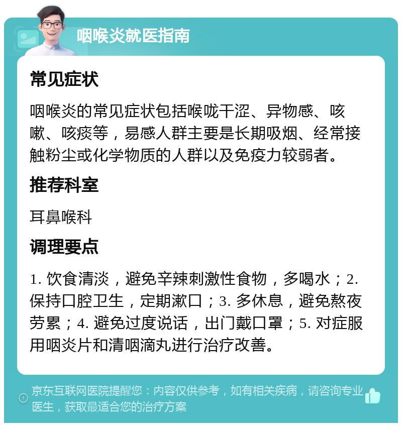 咽喉炎就医指南 常见症状 咽喉炎的常见症状包括喉咙干涩、异物感、咳嗽、咳痰等，易感人群主要是长期吸烟、经常接触粉尘或化学物质的人群以及免疫力较弱者。 推荐科室 耳鼻喉科 调理要点 1. 饮食清淡，避免辛辣刺激性食物，多喝水；2. 保持口腔卫生，定期漱口；3. 多休息，避免熬夜劳累；4. 避免过度说话，出门戴口罩；5. 对症服用咽炎片和清咽滴丸进行治疗改善。