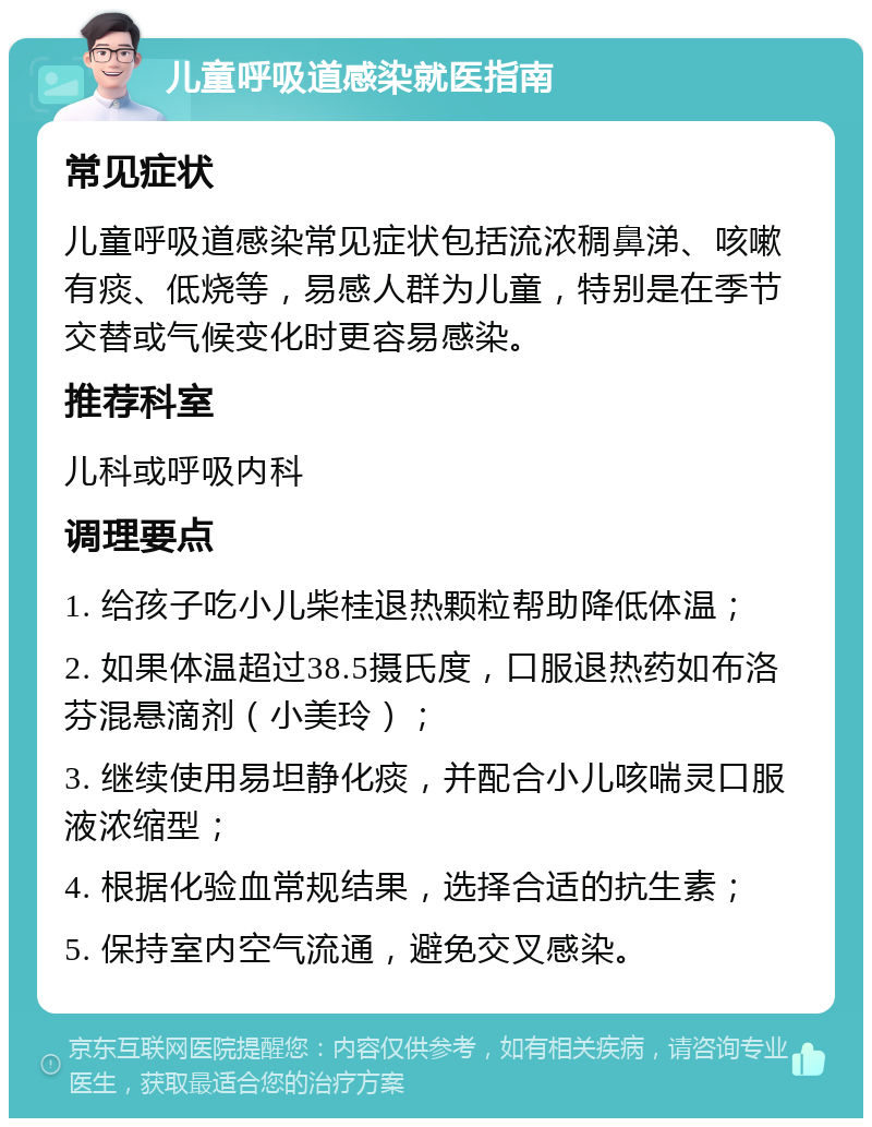 儿童呼吸道感染就医指南 常见症状 儿童呼吸道感染常见症状包括流浓稠鼻涕、咳嗽有痰、低烧等，易感人群为儿童，特别是在季节交替或气候变化时更容易感染。 推荐科室 儿科或呼吸内科 调理要点 1. 给孩子吃小儿柴桂退热颗粒帮助降低体温； 2. 如果体温超过38.5摄氏度，口服退热药如布洛芬混悬滴剂（小美玲）； 3. 继续使用易坦静化痰，并配合小儿咳喘灵口服液浓缩型； 4. 根据化验血常规结果，选择合适的抗生素； 5. 保持室内空气流通，避免交叉感染。