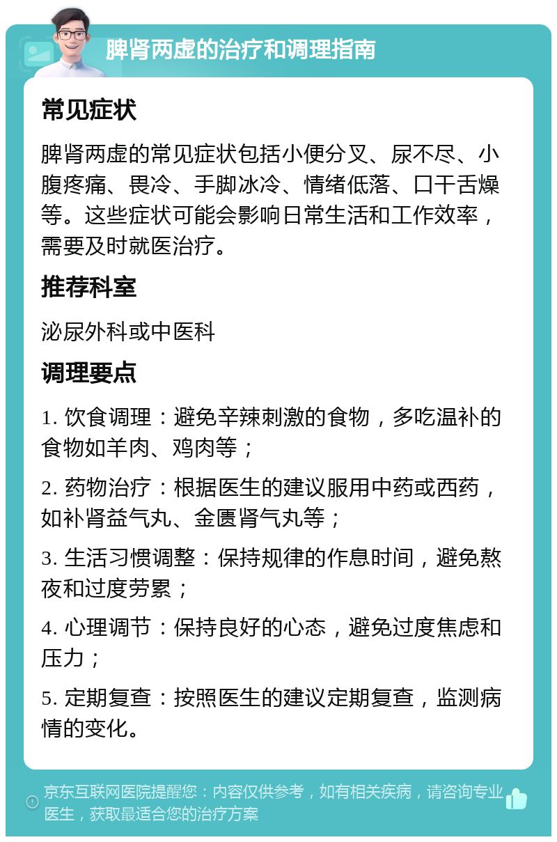 脾肾两虚的治疗和调理指南 常见症状 脾肾两虚的常见症状包括小便分叉、尿不尽、小腹疼痛、畏冷、手脚冰冷、情绪低落、口干舌燥等。这些症状可能会影响日常生活和工作效率，需要及时就医治疗。 推荐科室 泌尿外科或中医科 调理要点 1. 饮食调理：避免辛辣刺激的食物，多吃温补的食物如羊肉、鸡肉等； 2. 药物治疗：根据医生的建议服用中药或西药，如补肾益气丸、金匮肾气丸等； 3. 生活习惯调整：保持规律的作息时间，避免熬夜和过度劳累； 4. 心理调节：保持良好的心态，避免过度焦虑和压力； 5. 定期复查：按照医生的建议定期复查，监测病情的变化。