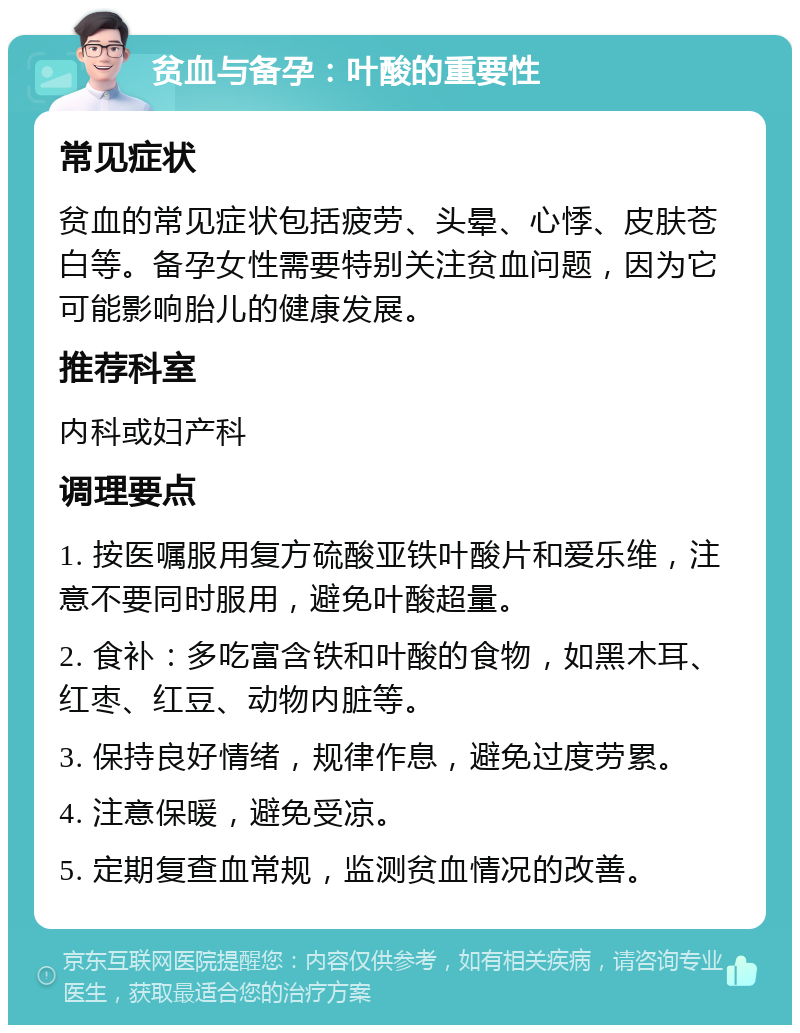 贫血与备孕：叶酸的重要性 常见症状 贫血的常见症状包括疲劳、头晕、心悸、皮肤苍白等。备孕女性需要特别关注贫血问题，因为它可能影响胎儿的健康发展。 推荐科室 内科或妇产科 调理要点 1. 按医嘱服用复方硫酸亚铁叶酸片和爱乐维，注意不要同时服用，避免叶酸超量。 2. 食补：多吃富含铁和叶酸的食物，如黑木耳、红枣、红豆、动物内脏等。 3. 保持良好情绪，规律作息，避免过度劳累。 4. 注意保暖，避免受凉。 5. 定期复查血常规，监测贫血情况的改善。