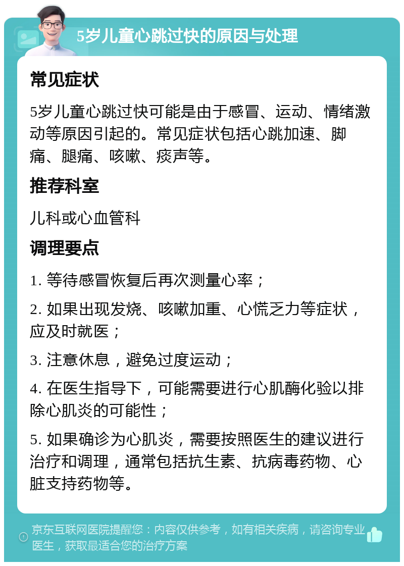 5岁儿童心跳过快的原因与处理 常见症状 5岁儿童心跳过快可能是由于感冒、运动、情绪激动等原因引起的。常见症状包括心跳加速、脚痛、腿痛、咳嗽、痰声等。 推荐科室 儿科或心血管科 调理要点 1. 等待感冒恢复后再次测量心率； 2. 如果出现发烧、咳嗽加重、心慌乏力等症状，应及时就医； 3. 注意休息，避免过度运动； 4. 在医生指导下，可能需要进行心肌酶化验以排除心肌炎的可能性； 5. 如果确诊为心肌炎，需要按照医生的建议进行治疗和调理，通常包括抗生素、抗病毒药物、心脏支持药物等。