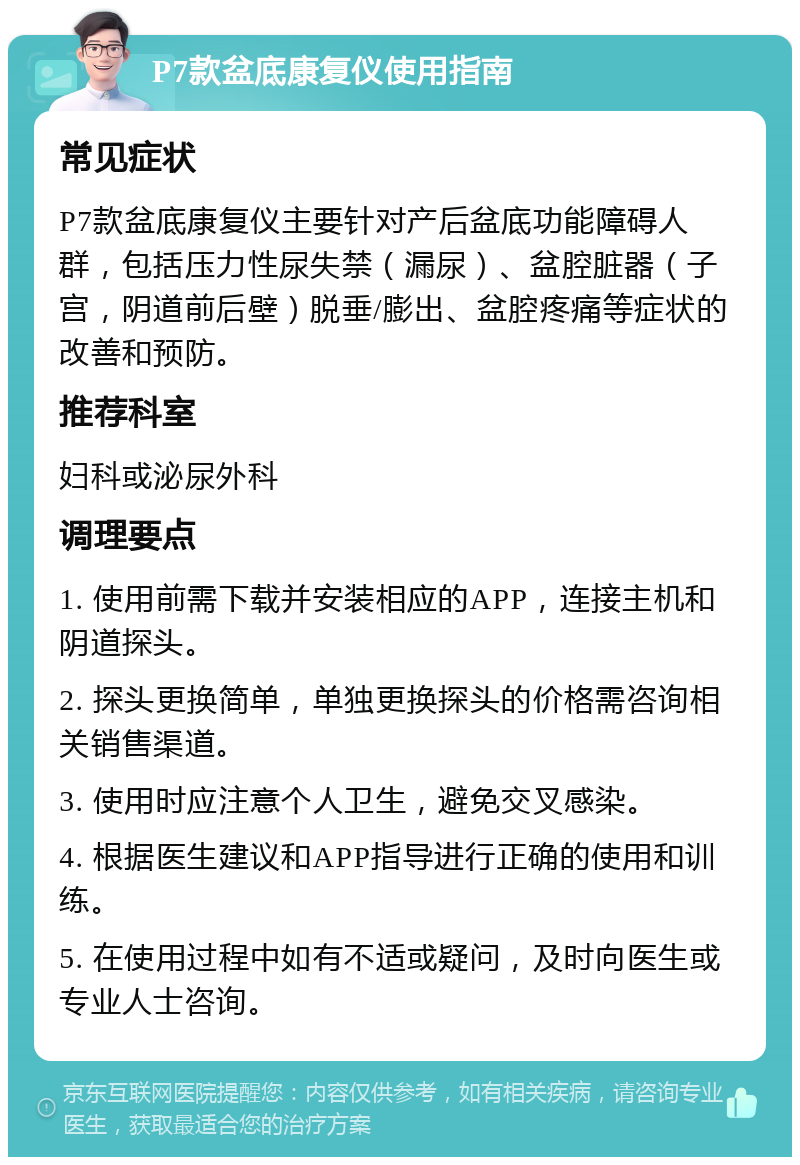 P7款盆底康复仪使用指南 常见症状 P7款盆底康复仪主要针对产后盆底功能障碍人群，包括压力性尿失禁（漏尿）、盆腔脏器（子宫，阴道前后壁）脱垂/膨出、盆腔疼痛等症状的改善和预防。 推荐科室 妇科或泌尿外科 调理要点 1. 使用前需下载并安装相应的APP，连接主机和阴道探头。 2. 探头更换简单，单独更换探头的价格需咨询相关销售渠道。 3. 使用时应注意个人卫生，避免交叉感染。 4. 根据医生建议和APP指导进行正确的使用和训练。 5. 在使用过程中如有不适或疑问，及时向医生或专业人士咨询。