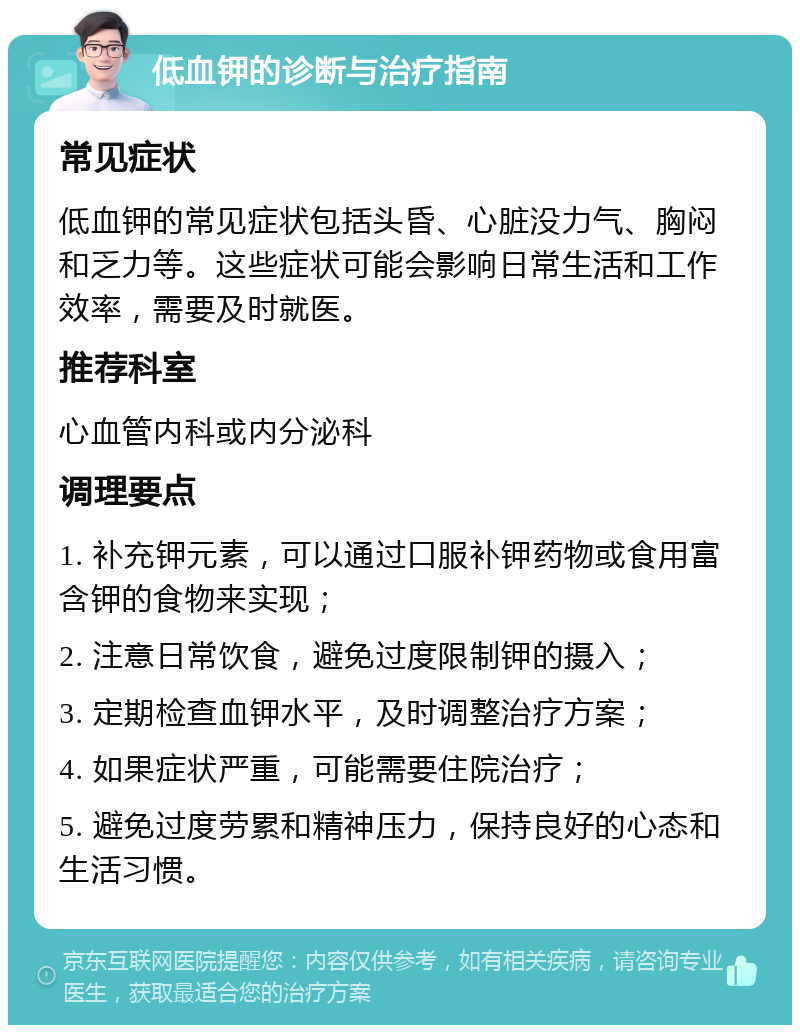 低血钾的诊断与治疗指南 常见症状 低血钾的常见症状包括头昏、心脏没力气、胸闷和乏力等。这些症状可能会影响日常生活和工作效率，需要及时就医。 推荐科室 心血管内科或内分泌科 调理要点 1. 补充钾元素，可以通过口服补钾药物或食用富含钾的食物来实现； 2. 注意日常饮食，避免过度限制钾的摄入； 3. 定期检查血钾水平，及时调整治疗方案； 4. 如果症状严重，可能需要住院治疗； 5. 避免过度劳累和精神压力，保持良好的心态和生活习惯。