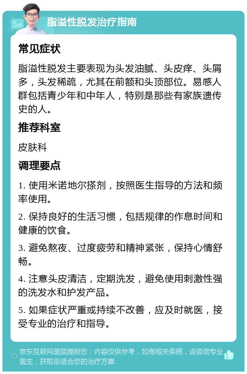 脂溢性脱发治疗指南 常见症状 脂溢性脱发主要表现为头发油腻、头皮痒、头屑多，头发稀疏，尤其在前额和头顶部位。易感人群包括青少年和中年人，特别是那些有家族遗传史的人。 推荐科室 皮肤科 调理要点 1. 使用米诺地尔搽剂，按照医生指导的方法和频率使用。 2. 保持良好的生活习惯，包括规律的作息时间和健康的饮食。 3. 避免熬夜、过度疲劳和精神紧张，保持心情舒畅。 4. 注意头皮清洁，定期洗发，避免使用刺激性强的洗发水和护发产品。 5. 如果症状严重或持续不改善，应及时就医，接受专业的治疗和指导。