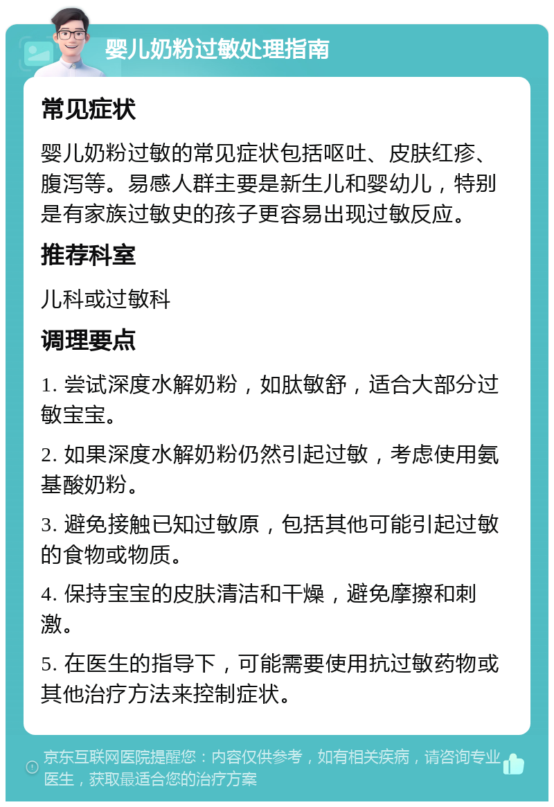 婴儿奶粉过敏处理指南 常见症状 婴儿奶粉过敏的常见症状包括呕吐、皮肤红疹、腹泻等。易感人群主要是新生儿和婴幼儿，特别是有家族过敏史的孩子更容易出现过敏反应。 推荐科室 儿科或过敏科 调理要点 1. 尝试深度水解奶粉，如肽敏舒，适合大部分过敏宝宝。 2. 如果深度水解奶粉仍然引起过敏，考虑使用氨基酸奶粉。 3. 避免接触已知过敏原，包括其他可能引起过敏的食物或物质。 4. 保持宝宝的皮肤清洁和干燥，避免摩擦和刺激。 5. 在医生的指导下，可能需要使用抗过敏药物或其他治疗方法来控制症状。