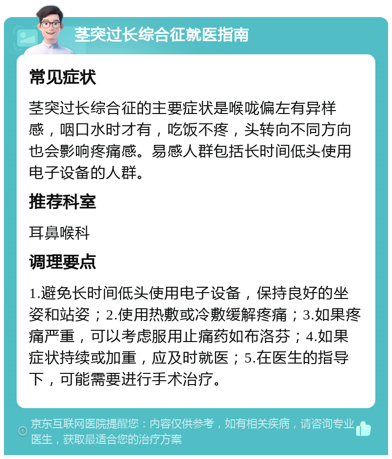 茎突过长综合征就医指南 常见症状 茎突过长综合征的主要症状是喉咙偏左有异样感，咽口水时才有，吃饭不疼，头转向不同方向也会影响疼痛感。易感人群包括长时间低头使用电子设备的人群。 推荐科室 耳鼻喉科 调理要点 1.避免长时间低头使用电子设备，保持良好的坐姿和站姿；2.使用热敷或冷敷缓解疼痛；3.如果疼痛严重，可以考虑服用止痛药如布洛芬；4.如果症状持续或加重，应及时就医；5.在医生的指导下，可能需要进行手术治疗。