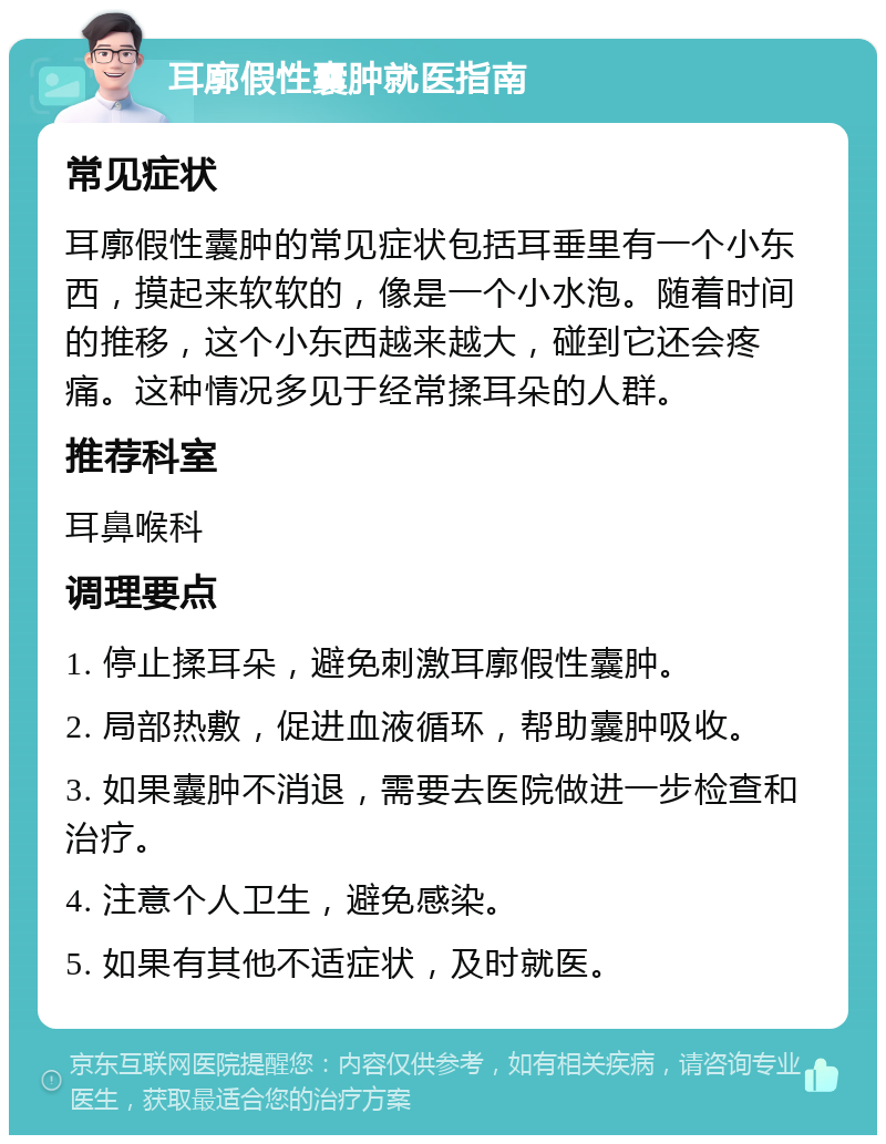 耳廓假性囊肿就医指南 常见症状 耳廓假性囊肿的常见症状包括耳垂里有一个小东西，摸起来软软的，像是一个小水泡。随着时间的推移，这个小东西越来越大，碰到它还会疼痛。这种情况多见于经常揉耳朵的人群。 推荐科室 耳鼻喉科 调理要点 1. 停止揉耳朵，避免刺激耳廓假性囊肿。 2. 局部热敷，促进血液循环，帮助囊肿吸收。 3. 如果囊肿不消退，需要去医院做进一步检查和治疗。 4. 注意个人卫生，避免感染。 5. 如果有其他不适症状，及时就医。