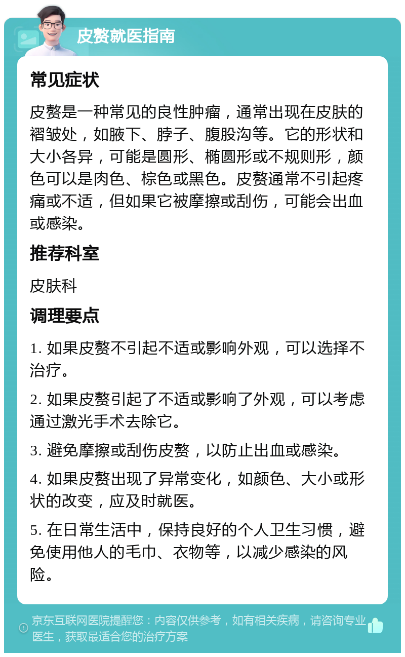 皮赘就医指南 常见症状 皮赘是一种常见的良性肿瘤，通常出现在皮肤的褶皱处，如腋下、脖子、腹股沟等。它的形状和大小各异，可能是圆形、椭圆形或不规则形，颜色可以是肉色、棕色或黑色。皮赘通常不引起疼痛或不适，但如果它被摩擦或刮伤，可能会出血或感染。 推荐科室 皮肤科 调理要点 1. 如果皮赘不引起不适或影响外观，可以选择不治疗。 2. 如果皮赘引起了不适或影响了外观，可以考虑通过激光手术去除它。 3. 避免摩擦或刮伤皮赘，以防止出血或感染。 4. 如果皮赘出现了异常变化，如颜色、大小或形状的改变，应及时就医。 5. 在日常生活中，保持良好的个人卫生习惯，避免使用他人的毛巾、衣物等，以减少感染的风险。