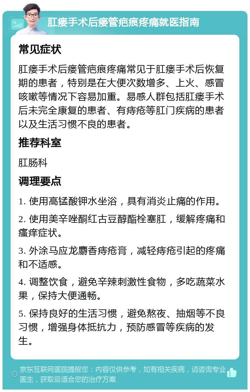 肛瘘手术后瘘管疤痕疼痛就医指南 常见症状 肛瘘手术后瘘管疤痕疼痛常见于肛瘘手术后恢复期的患者，特别是在大便次数增多、上火、感冒咳嗽等情况下容易加重。易感人群包括肛瘘手术后未完全康复的患者、有痔疮等肛门疾病的患者以及生活习惯不良的患者。 推荐科室 肛肠科 调理要点 1. 使用高锰酸钾水坐浴，具有消炎止痛的作用。 2. 使用美辛唑酮红古豆醇酯栓塞肛，缓解疼痛和瘙痒症状。 3. 外涂马应龙麝香痔疮膏，减轻痔疮引起的疼痛和不适感。 4. 调整饮食，避免辛辣刺激性食物，多吃蔬菜水果，保持大便通畅。 5. 保持良好的生活习惯，避免熬夜、抽烟等不良习惯，增强身体抵抗力，预防感冒等疾病的发生。