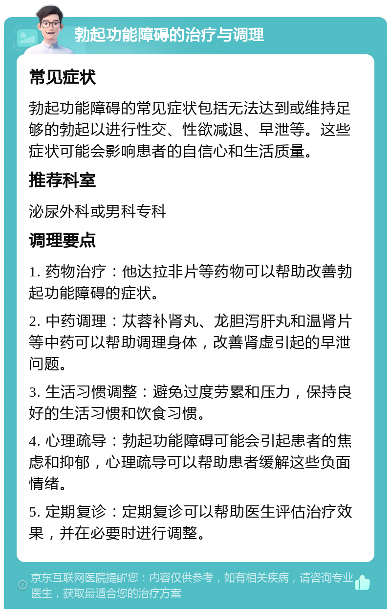 勃起功能障碍的治疗与调理 常见症状 勃起功能障碍的常见症状包括无法达到或维持足够的勃起以进行性交、性欲减退、早泄等。这些症状可能会影响患者的自信心和生活质量。 推荐科室 泌尿外科或男科专科 调理要点 1. 药物治疗：他达拉非片等药物可以帮助改善勃起功能障碍的症状。 2. 中药调理：苁蓉补肾丸、龙胆泻肝丸和温肾片等中药可以帮助调理身体，改善肾虚引起的早泄问题。 3. 生活习惯调整：避免过度劳累和压力，保持良好的生活习惯和饮食习惯。 4. 心理疏导：勃起功能障碍可能会引起患者的焦虑和抑郁，心理疏导可以帮助患者缓解这些负面情绪。 5. 定期复诊：定期复诊可以帮助医生评估治疗效果，并在必要时进行调整。