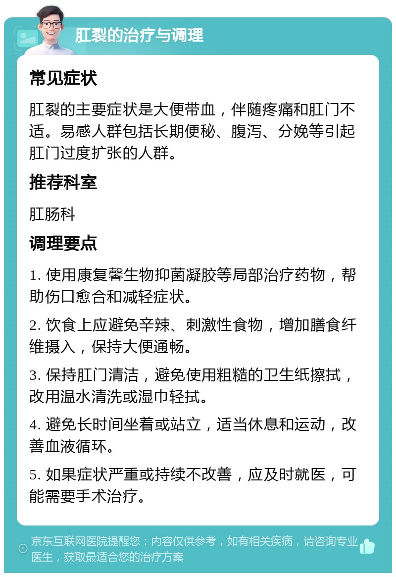 肛裂的治疗与调理 常见症状 肛裂的主要症状是大便带血，伴随疼痛和肛门不适。易感人群包括长期便秘、腹泻、分娩等引起肛门过度扩张的人群。 推荐科室 肛肠科 调理要点 1. 使用康复馨生物抑菌凝胶等局部治疗药物，帮助伤口愈合和减轻症状。 2. 饮食上应避免辛辣、刺激性食物，增加膳食纤维摄入，保持大便通畅。 3. 保持肛门清洁，避免使用粗糙的卫生纸擦拭，改用温水清洗或湿巾轻拭。 4. 避免长时间坐着或站立，适当休息和运动，改善血液循环。 5. 如果症状严重或持续不改善，应及时就医，可能需要手术治疗。