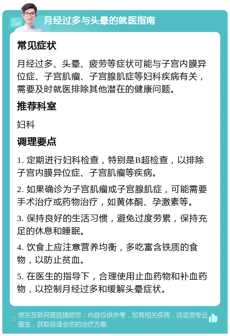 月经过多与头晕的就医指南 常见症状 月经过多、头晕、疲劳等症状可能与子宫内膜异位症、子宫肌瘤、子宫腺肌症等妇科疾病有关，需要及时就医排除其他潜在的健康问题。 推荐科室 妇科 调理要点 1. 定期进行妇科检查，特别是B超检查，以排除子宫内膜异位症、子宫肌瘤等疾病。 2. 如果确诊为子宫肌瘤或子宫腺肌症，可能需要手术治疗或药物治疗，如黄体酮、孕激素等。 3. 保持良好的生活习惯，避免过度劳累，保持充足的休息和睡眠。 4. 饮食上应注意营养均衡，多吃富含铁质的食物，以防止贫血。 5. 在医生的指导下，合理使用止血药物和补血药物，以控制月经过多和缓解头晕症状。