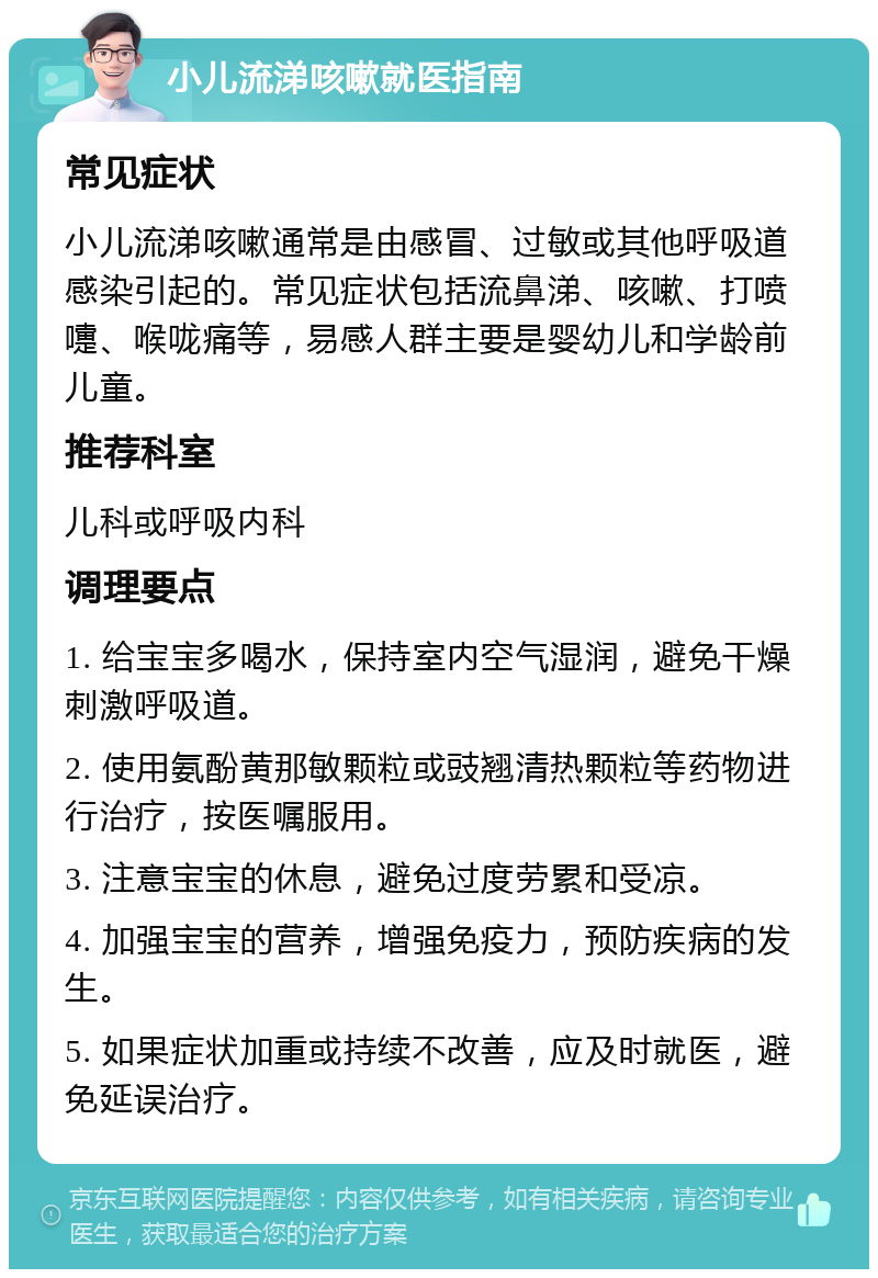 小儿流涕咳嗽就医指南 常见症状 小儿流涕咳嗽通常是由感冒、过敏或其他呼吸道感染引起的。常见症状包括流鼻涕、咳嗽、打喷嚏、喉咙痛等，易感人群主要是婴幼儿和学龄前儿童。 推荐科室 儿科或呼吸内科 调理要点 1. 给宝宝多喝水，保持室内空气湿润，避免干燥刺激呼吸道。 2. 使用氨酚黄那敏颗粒或豉翘清热颗粒等药物进行治疗，按医嘱服用。 3. 注意宝宝的休息，避免过度劳累和受凉。 4. 加强宝宝的营养，增强免疫力，预防疾病的发生。 5. 如果症状加重或持续不改善，应及时就医，避免延误治疗。