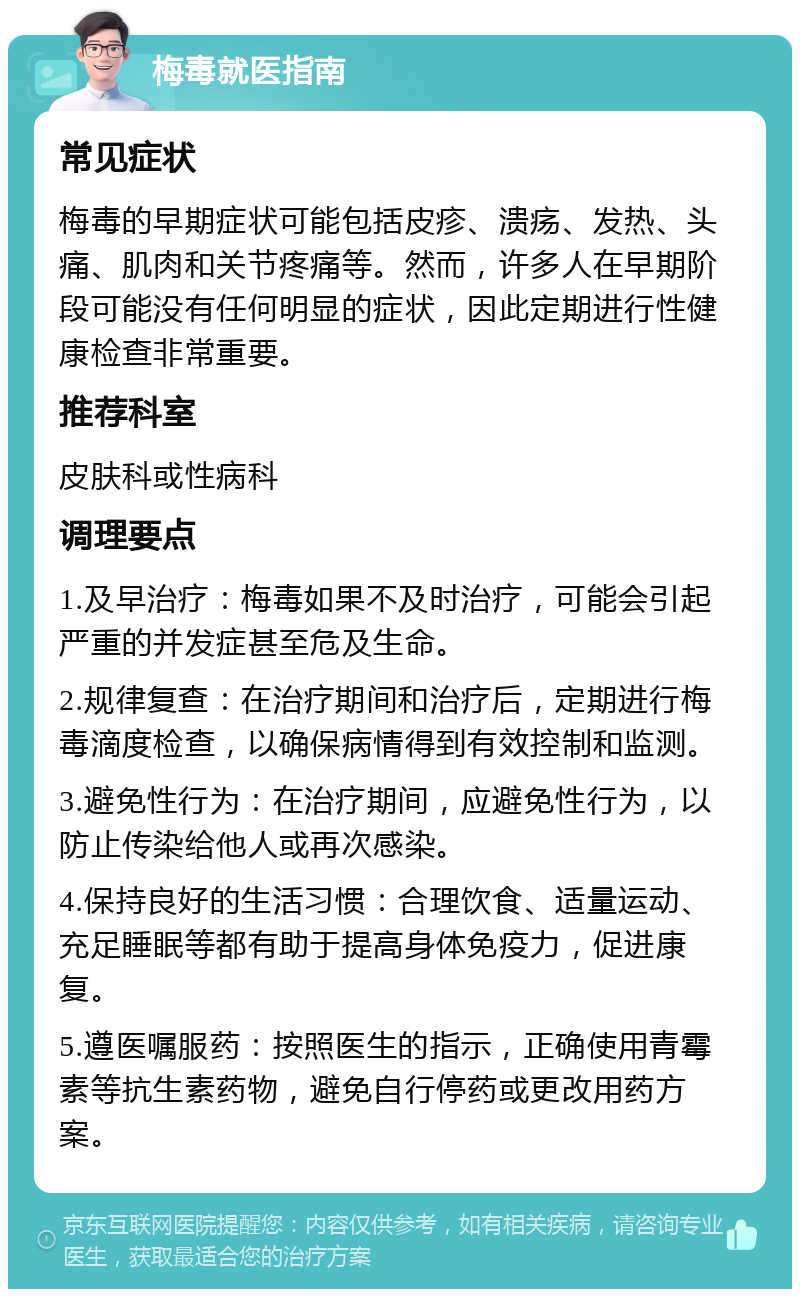 梅毒就医指南 常见症状 梅毒的早期症状可能包括皮疹、溃疡、发热、头痛、肌肉和关节疼痛等。然而，许多人在早期阶段可能没有任何明显的症状，因此定期进行性健康检查非常重要。 推荐科室 皮肤科或性病科 调理要点 1.及早治疗：梅毒如果不及时治疗，可能会引起严重的并发症甚至危及生命。 2.规律复查：在治疗期间和治疗后，定期进行梅毒滴度检查，以确保病情得到有效控制和监测。 3.避免性行为：在治疗期间，应避免性行为，以防止传染给他人或再次感染。 4.保持良好的生活习惯：合理饮食、适量运动、充足睡眠等都有助于提高身体免疫力，促进康复。 5.遵医嘱服药：按照医生的指示，正确使用青霉素等抗生素药物，避免自行停药或更改用药方案。