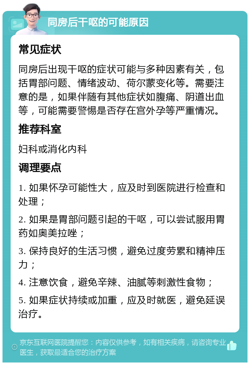 同房后干呕的可能原因 常见症状 同房后出现干呕的症状可能与多种因素有关，包括胃部问题、情绪波动、荷尔蒙变化等。需要注意的是，如果伴随有其他症状如腹痛、阴道出血等，可能需要警惕是否存在宫外孕等严重情况。 推荐科室 妇科或消化内科 调理要点 1. 如果怀孕可能性大，应及时到医院进行检查和处理； 2. 如果是胃部问题引起的干呕，可以尝试服用胃药如奥美拉唑； 3. 保持良好的生活习惯，避免过度劳累和精神压力； 4. 注意饮食，避免辛辣、油腻等刺激性食物； 5. 如果症状持续或加重，应及时就医，避免延误治疗。