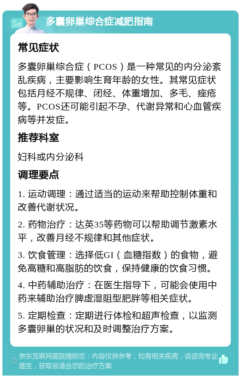 多囊卵巢综合症减肥指南 常见症状 多囊卵巢综合症（PCOS）是一种常见的内分泌紊乱疾病，主要影响生育年龄的女性。其常见症状包括月经不规律、闭经、体重增加、多毛、痤疮等。PCOS还可能引起不孕、代谢异常和心血管疾病等并发症。 推荐科室 妇科或内分泌科 调理要点 1. 运动调理：通过适当的运动来帮助控制体重和改善代谢状况。 2. 药物治疗：达英35等药物可以帮助调节激素水平，改善月经不规律和其他症状。 3. 饮食管理：选择低GI（血糖指数）的食物，避免高糖和高脂肪的饮食，保持健康的饮食习惯。 4. 中药辅助治疗：在医生指导下，可能会使用中药来辅助治疗脾虚湿阻型肥胖等相关症状。 5. 定期检查：定期进行体检和超声检查，以监测多囊卵巢的状况和及时调整治疗方案。