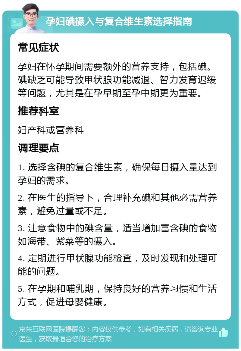 孕妇碘摄入与复合维生素选择指南 常见症状 孕妇在怀孕期间需要额外的营养支持，包括碘。碘缺乏可能导致甲状腺功能减退、智力发育迟缓等问题，尤其是在孕早期至孕中期更为重要。 推荐科室 妇产科或营养科 调理要点 1. 选择含碘的复合维生素，确保每日摄入量达到孕妇的需求。 2. 在医生的指导下，合理补充碘和其他必需营养素，避免过量或不足。 3. 注意食物中的碘含量，适当增加富含碘的食物如海带、紫菜等的摄入。 4. 定期进行甲状腺功能检查，及时发现和处理可能的问题。 5. 在孕期和哺乳期，保持良好的营养习惯和生活方式，促进母婴健康。