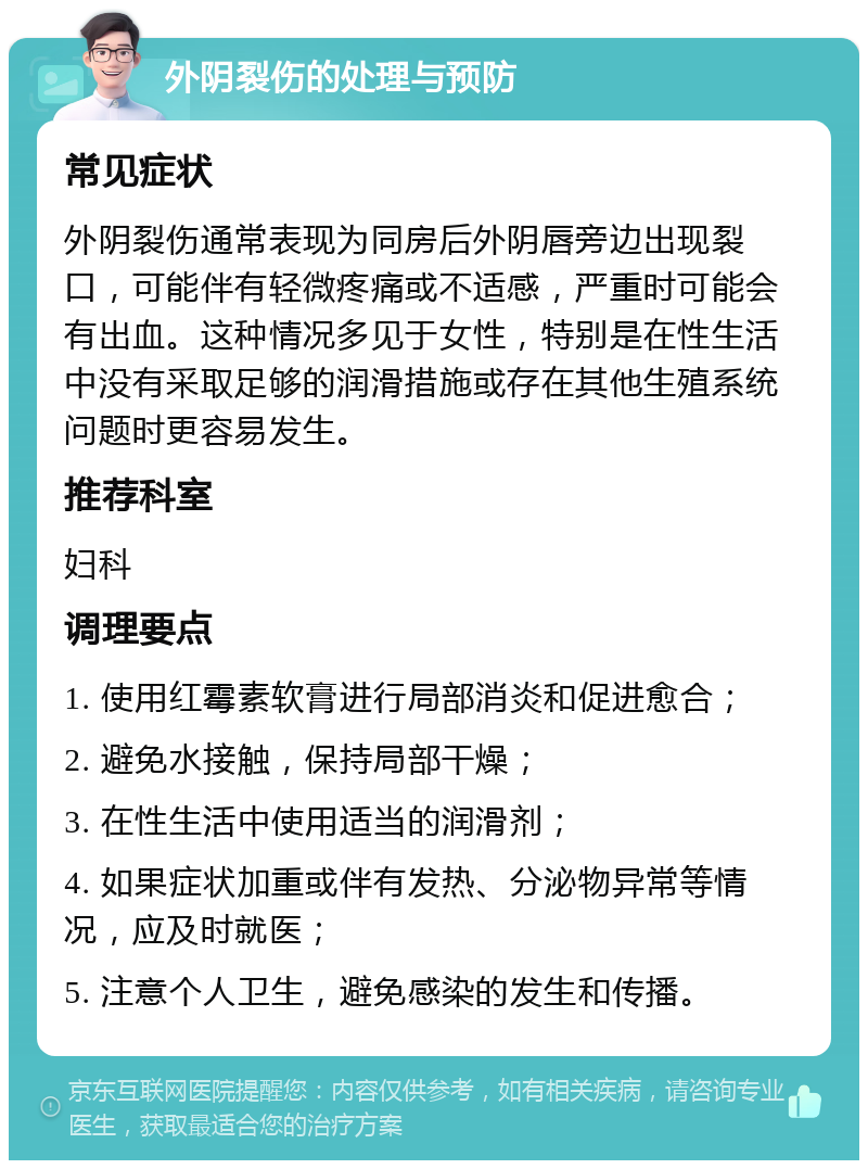 外阴裂伤的处理与预防 常见症状 外阴裂伤通常表现为同房后外阴唇旁边出现裂口，可能伴有轻微疼痛或不适感，严重时可能会有出血。这种情况多见于女性，特别是在性生活中没有采取足够的润滑措施或存在其他生殖系统问题时更容易发生。 推荐科室 妇科 调理要点 1. 使用红霉素软膏进行局部消炎和促进愈合； 2. 避免水接触，保持局部干燥； 3. 在性生活中使用适当的润滑剂； 4. 如果症状加重或伴有发热、分泌物异常等情况，应及时就医； 5. 注意个人卫生，避免感染的发生和传播。