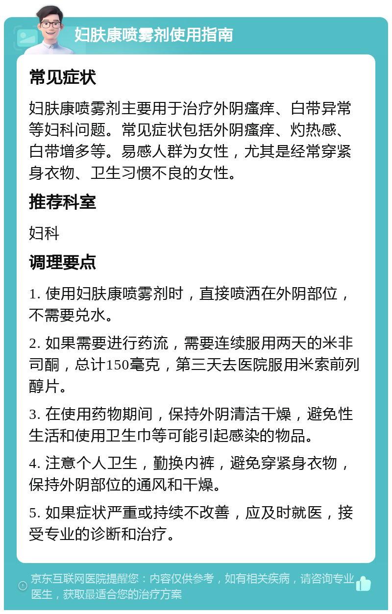 妇肤康喷雾剂使用指南 常见症状 妇肤康喷雾剂主要用于治疗外阴瘙痒、白带异常等妇科问题。常见症状包括外阴瘙痒、灼热感、白带增多等。易感人群为女性，尤其是经常穿紧身衣物、卫生习惯不良的女性。 推荐科室 妇科 调理要点 1. 使用妇肤康喷雾剂时，直接喷洒在外阴部位，不需要兑水。 2. 如果需要进行药流，需要连续服用两天的米非司酮，总计150毫克，第三天去医院服用米索前列醇片。 3. 在使用药物期间，保持外阴清洁干燥，避免性生活和使用卫生巾等可能引起感染的物品。 4. 注意个人卫生，勤换内裤，避免穿紧身衣物，保持外阴部位的通风和干燥。 5. 如果症状严重或持续不改善，应及时就医，接受专业的诊断和治疗。