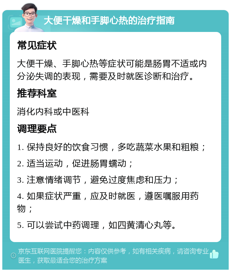 大便干燥和手脚心热的治疗指南 常见症状 大便干燥、手脚心热等症状可能是肠胃不适或内分泌失调的表现，需要及时就医诊断和治疗。 推荐科室 消化内科或中医科 调理要点 1. 保持良好的饮食习惯，多吃蔬菜水果和粗粮； 2. 适当运动，促进肠胃蠕动； 3. 注意情绪调节，避免过度焦虑和压力； 4. 如果症状严重，应及时就医，遵医嘱服用药物； 5. 可以尝试中药调理，如四黄清心丸等。