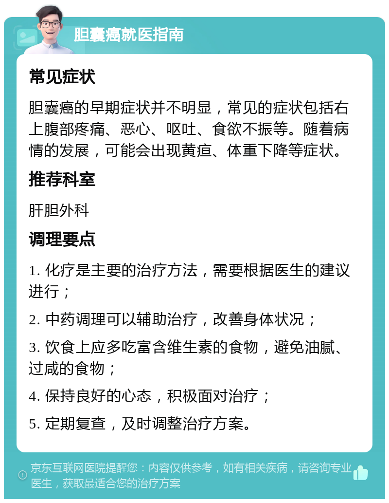 胆囊癌就医指南 常见症状 胆囊癌的早期症状并不明显，常见的症状包括右上腹部疼痛、恶心、呕吐、食欲不振等。随着病情的发展，可能会出现黄疸、体重下降等症状。 推荐科室 肝胆外科 调理要点 1. 化疗是主要的治疗方法，需要根据医生的建议进行； 2. 中药调理可以辅助治疗，改善身体状况； 3. 饮食上应多吃富含维生素的食物，避免油腻、过咸的食物； 4. 保持良好的心态，积极面对治疗； 5. 定期复查，及时调整治疗方案。