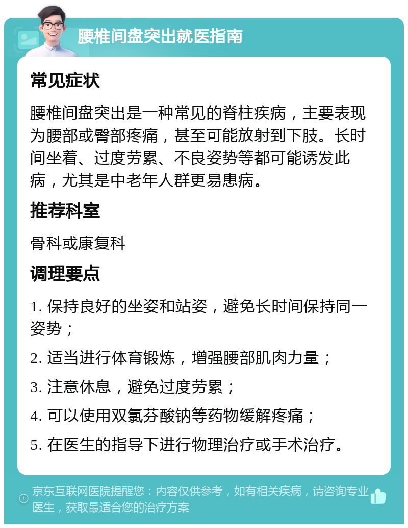 腰椎间盘突出就医指南 常见症状 腰椎间盘突出是一种常见的脊柱疾病，主要表现为腰部或臀部疼痛，甚至可能放射到下肢。长时间坐着、过度劳累、不良姿势等都可能诱发此病，尤其是中老年人群更易患病。 推荐科室 骨科或康复科 调理要点 1. 保持良好的坐姿和站姿，避免长时间保持同一姿势； 2. 适当进行体育锻炼，增强腰部肌肉力量； 3. 注意休息，避免过度劳累； 4. 可以使用双氯芬酸钠等药物缓解疼痛； 5. 在医生的指导下进行物理治疗或手术治疗。