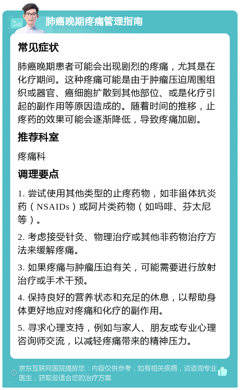 肺癌晚期疼痛管理指南 常见症状 肺癌晚期患者可能会出现剧烈的疼痛，尤其是在化疗期间。这种疼痛可能是由于肿瘤压迫周围组织或器官、癌细胞扩散到其他部位、或是化疗引起的副作用等原因造成的。随着时间的推移，止疼药的效果可能会逐渐降低，导致疼痛加剧。 推荐科室 疼痛科 调理要点 1. 尝试使用其他类型的止疼药物，如非甾体抗炎药（NSAIDs）或阿片类药物（如吗啡、芬太尼等）。 2. 考虑接受针灸、物理治疗或其他非药物治疗方法来缓解疼痛。 3. 如果疼痛与肿瘤压迫有关，可能需要进行放射治疗或手术干预。 4. 保持良好的营养状态和充足的休息，以帮助身体更好地应对疼痛和化疗的副作用。 5. 寻求心理支持，例如与家人、朋友或专业心理咨询师交流，以减轻疼痛带来的精神压力。