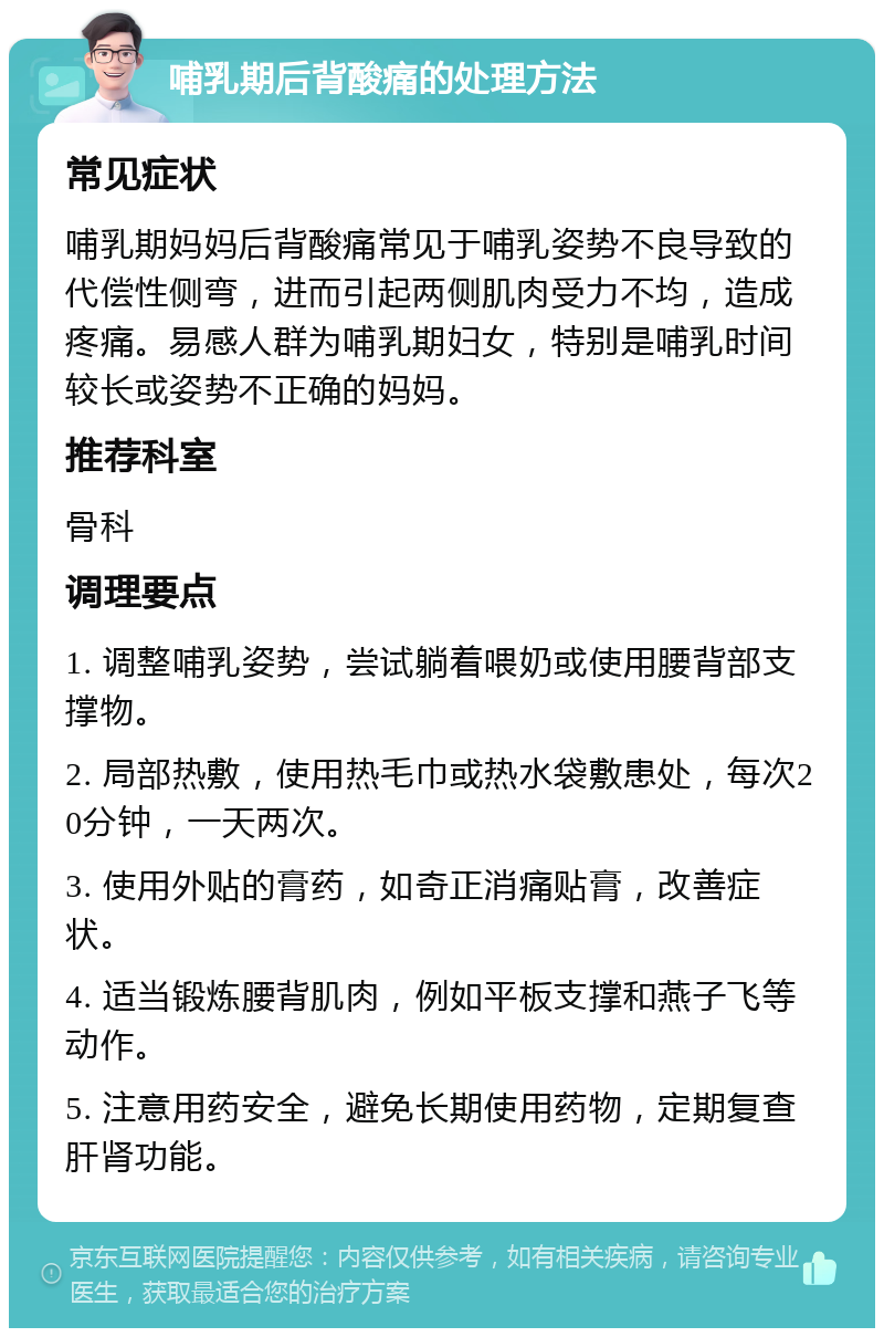 哺乳期后背酸痛的处理方法 常见症状 哺乳期妈妈后背酸痛常见于哺乳姿势不良导致的代偿性侧弯，进而引起两侧肌肉受力不均，造成疼痛。易感人群为哺乳期妇女，特别是哺乳时间较长或姿势不正确的妈妈。 推荐科室 骨科 调理要点 1. 调整哺乳姿势，尝试躺着喂奶或使用腰背部支撑物。 2. 局部热敷，使用热毛巾或热水袋敷患处，每次20分钟，一天两次。 3. 使用外贴的膏药，如奇正消痛贴膏，改善症状。 4. 适当锻炼腰背肌肉，例如平板支撑和燕子飞等动作。 5. 注意用药安全，避免长期使用药物，定期复查肝肾功能。